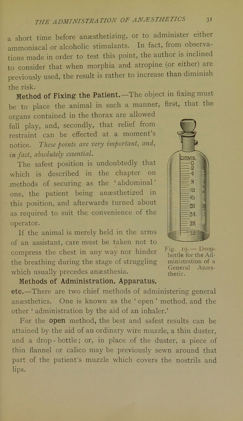a short time before anaesthetizing, or to administer either ammoniacal or alcoholic stimulants. In fact, from observa- tions made in order to test this point, the author is inclined to consider that when morphia and atropine (or either) are previously used, the result is rather to increase than diminish the risk. Method of Fixing’ the Patient.—The object in fixing must be to place the animal in such a manner, first, that the organs contained in the thorax are allowed full play, and, secondly, that relief from restraint can be effected at a moment s notice. These points are very important, and, in fact, absolutely essential. The safest position is undoubtedly that which is described in the chapter on methods of securing as the ‘ abdominal' one, the patient being anaesthetized in this position, and afterwards turned about as required to suit the convenience of the operator. If the animal is merely held in the arms of an assistant, care must be taken not to compress the chest in any way nor hinder ' ^nle9f07tl^ Ad- the breathing during the stage of struggling ministration of a ... . ,, General Anss- which usually precedes anaesthesia. thetic. Methods of Administration, Apparatus, etc.—There are two chief methods of administering general anaesthetics. One is known as the ‘ open ’ method, and the other ‘ administration by the aid of an inhaler.’ For the open method, the best and safest results can be attained by the aid of an ordinary wire muzzle, a thin duster, and a drop - bottle ; or, in place of the duster, a piece of thin flannel or calico may be previously sewn around that part of the patient's muzzle which covers the nostrils and lips.