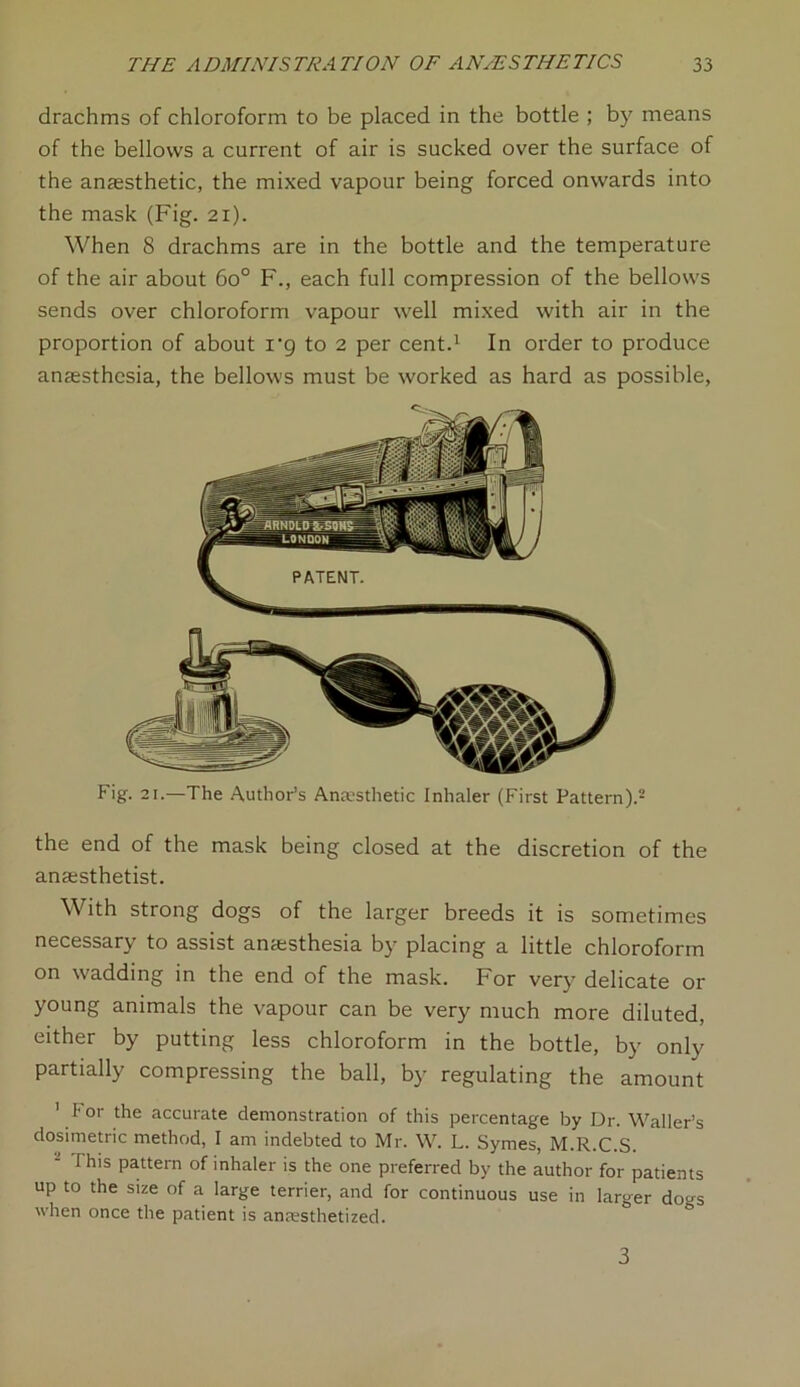 drachms of chloroform to be placed in the bottle ; by means of the bellows a current of air is sucked over the surface of the anaesthetic, the mixed vapour being forced onwards into the mask (Fig. 21). When 8 drachms are in the bottle and the temperature of the air about 6o° F., each full compression of the bellows sends over chloroform vapour well mixed with air in the proportion of about i‘g to 2 per cent.1 In order to produce anaesthesia, the bellows must be worked as hard as possible, Fig. 21.—The Author’s Anesthetic Inhaler (First Pattern).2 the end of the mask being closed at the discretion of the anaesthetist. With strong dogs of the larger breeds it is sometimes necessary to assist anaesthesia by placing a little chloroform on wadding in the end of the mask. For very delicate or young animals the vapour can be very much more diluted, either by putting less chloroform in the bottle, by only partially compressing the ball, by regulating the amount ' For the accurate demonstration of this percentage by Dr. Waller’s dosimetric method, I am indebted to Mr. W. L. Symes, M.R.C.S. - This pattern of inhaler is the one preferred by the author for patients up to the size of a large terrier, and for continuous use in larger dogs when once the patient is anesthetized. 3