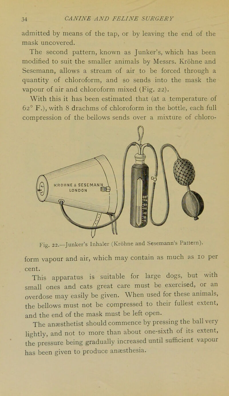 admitted by means of the tap, or by leaving the end of the mask uncovered. The second pattern, known as Junker’s, which has been modified to suit the smaller animals by Messrs. Krohne and Sesemann, allows a stream of air to be forced through a quantity of chloroform, and so sends into the mask the vapour of air and chloroform mixed (Fig. 22). With this it has been estimated that (at a temperature of 62° F.), with 8 drachms of chloroform in the bottle, each full compression of the bellows sends over a mixture of chloro- Fig. 22.—Junker’s Inhaler (Krohne and Sesemann’s Pattern). form vapour and air, which may contain as much as 10 per cent. This apparatus is suitable for large dogs, but with small ones and cats great care must be exercised, or an overdose may easily be given. When used for these animals, the bellows must not be compressed to their fullest extent, and the end of the mask must be left open. The anaesthetist should commence by pressing the ball very lightly, and not to more than about one-sixth of its extent, the pressure being gradually increased until sufficient vapour has been given to produce anaesthesia.