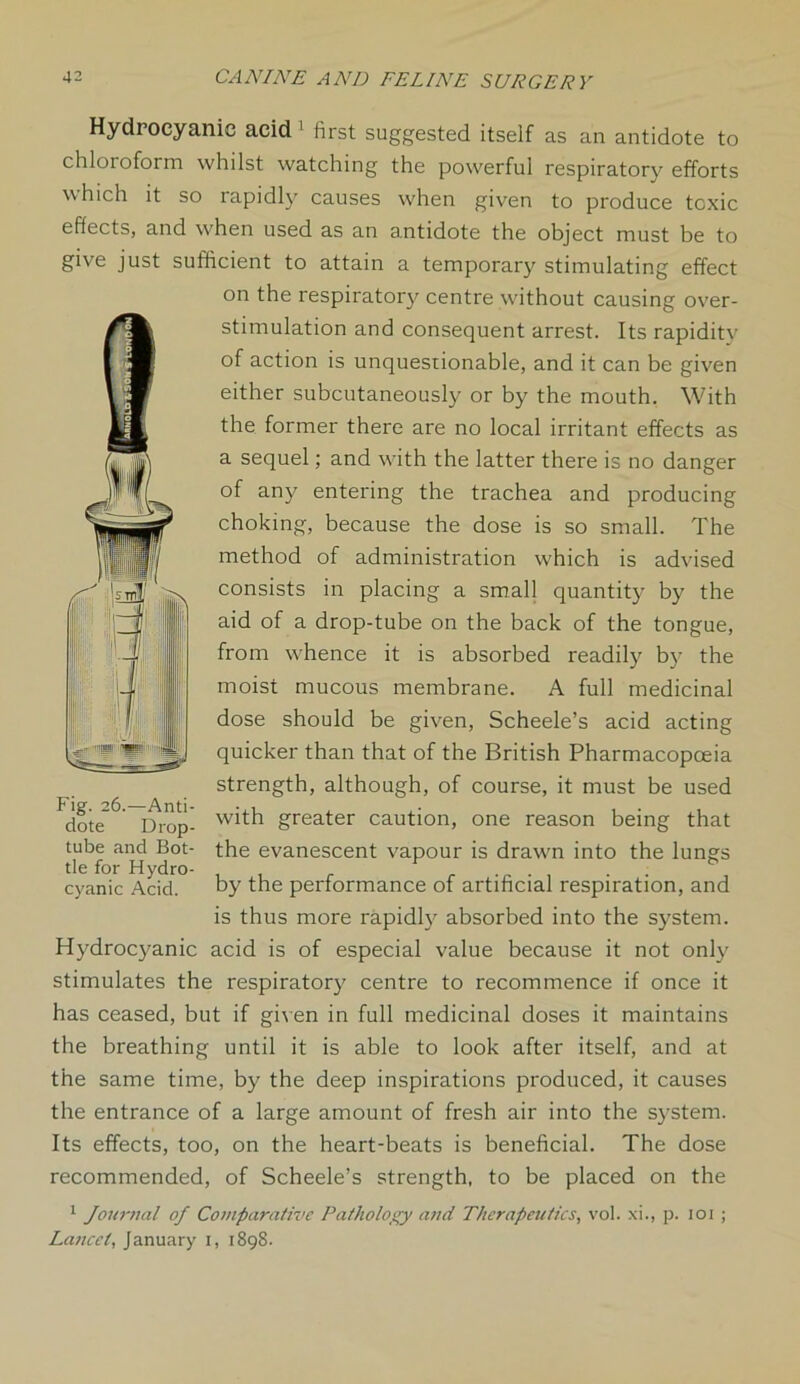 Hydrocyanic acid 1 first suggested itself as an antidote to chloroform whilst watching the powerful respiratory efforts which it so rapidly causes when given to produce toxic effects, and when used as an antidote the object must be to give just sufficient to attain a temporary stimulating effect on the respiratory centre without causing over- stimulation and consequent arrest. Its rapiditv of action is unquestionable, and it can be given either subcutaneously or by the mouth. With the former there are no local irritant effects as a sequel; and with the latter there is no danger of any entering the trachea and producing choking, because the dose is so small. The method of administration which is advised consists in placing a small quantity by the aid of a drop-tube on the back of the tongue, from whence it is absorbed readily by the moist mucous membrane. A full medicinal dose should be given, Scheele’s acid acting quicker than that of the British Pharmacopoeia strength, although, of course, it must be used with greater caution, one reason being that the evanescent vapour is drawn into the lungs by the performance of artificial respiration, and is thus more rapidly absorbed into the system. Hydrocyanic acid is of especial value because it not only stimulates the respiratory centre to recommence if once it has ceased, but if given in full medicinal doses it maintains the breathing until it is able to look after itself, and at the same time, by the deep inspirations produced, it causes the entrance of a large amount of fresh air into the system. Its effects, too, on the heart-beats is beneficial. The dose recommended, of Scheele’s strength, to be placed on the 1 Journal of Comparative Pathology and Therapeutics, vol. xi., p. 101; Lancet, January i, 1898. Fig. 26.—Anti- dote Drop- tube and Bot- tle for Hydro- cyanic Acid.