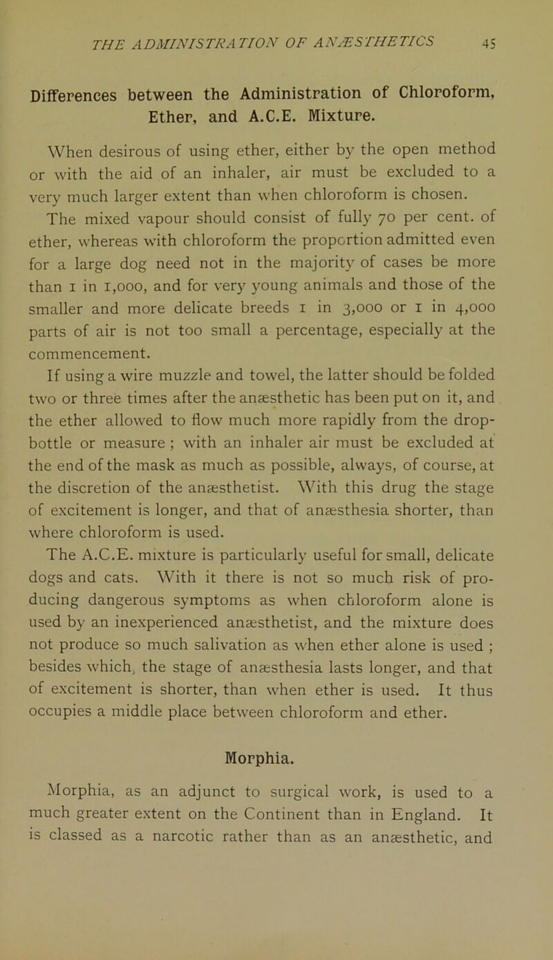 Differences between the Administration of Chloroform, Ether, and A.C.E, Mixture. When desirous of using ether, either by the open method or with the aid of an inhaler, air must be excluded to a very much larger extent than when chloroform is chosen. The mixed vapour should consist of fully 70 per cent, of ether, whereas with chloroform the proportion admitted even for a large dog need not in the majority of cases be more than 1 in 1,000, and for very young animals and those of the smaller and more delicate breeds 1 in 3,000 or 1 in 4,000 parts of air is not too small a percentage, especially at the commencement. If using a wire muzzle and towel, the latter should be folded two or three times after the anaesthetic has been put on it, and the ether allowed to flow much more rapidly from the drop- bottle or measure ; with an inhaler air must be excluded at the end of the mask as much as possible, always, of course, at the discretion of the anaesthetist. With this drug the stage of excitement is longer, and that of anaesthesia shorter, than where chloroform is used. The A.C.E. mixture is particularly useful for small, delicate dogs and cats. With it there is not so much risk of pro- ducing dangerous symptoms as when chloroform alone is used by an inexperienced anaesthetist, and the mixture does not produce so much salivation as when ether alone is used ; besides which, the stage of anaesthesia lasts longer, and that of excitement is shorter, than when ether is used. It thus occupies a middle place between chloroform and ether. Morphia. Morphia, as an adjunct to surgical work, is used to a much greater extent on the Continent than in England. It is classed as a narcotic rather than as an anaesthetic, and