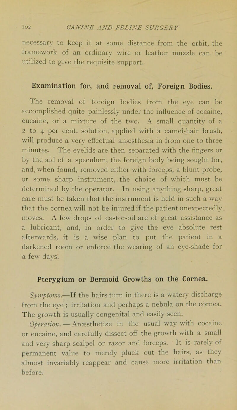 necessary to keep it at some distance from the orbit, the framework of an ordinary wire or leather muzzle can be utilized to give the requisite support. Examination for, and removal of. Foreign Bodies. The removal of foreign bodies from the eye can be accomplished quite painlessly under the influence of cocaine, eucaine, or a mixture of the two. A small quantity of a 2 to 4 per cent, solution, applied with a camel-hair brush, will produce a very effectual anaesthesia in from one to three minutes. The eyelids are then separated with the fingers or by the aid of a speculum, the foreign body being sought for, and, when found, removed either with forceps, a blunt probe, or some sharp instrument, the choice of which must be determined by the operator. In using anything sharp, great care must be taken that the instrument is held in such a way that the cornea will not be injured if the patient unexpectedly, moves. A few drops of castor-oil are of great assistance as a lubricant, and, in order to give the eye absolute rest afterwards, it is a wise plan to put the patient in a darkened room or enforce the wearing of an eye-shade for a few days. Pterygium or Dermoid Growths on the Cornea. Symptoms.—If the hairs turn in there is a watery discharge from the eye ; irritation and perhaps a nebula on the cornea. The growth is usually congenital and easily seen. Operation. — Anaesthetize in the usual way with cocaine or eucaine, and carefully dissect off the growth with a small and very sharp scalpel or razor and forceps. It is rarely of permanent value to merely pluck out the hairs, as they almost invariably reappear and cause more irritation than before.