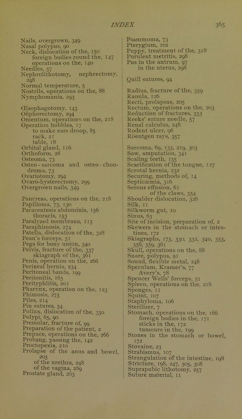 Nails, overgrown, 349 Nasal polypus, 90 Neck, dislocation of the, 150 foreign bodies round the, 147 operations on the, 140 Needles, 57 Nephrolithotomy, nephrectoniv, 248 Normal temperature, 5 Nostrils, operations on the, 88 Nymphomania, 293 CEsophagotomy, 143 Oophorectomy, 294 Omentum, operations on the, 218 Operation hobbles, 17 to make ears droop, 85 rack, 21 table, 18 Orbital gland, 116 Orthoform, 28 Osteoma, 73 Osteo - sarcoma and osteo - chon- droma, 73 Ovariotomy, 294 Ovaro-hysterectomy, 299 Overgrown nails, 349 Pancreas, operations on the, 218 Papilloma, 73, 130 Paracentesis abdominis, 156 thoracis, 153 Paralyzed menibrana, 115 Paraphimosis, 274 Patella, dislocation of the, 32S Pean’s forceps, 51 Pegs for bony union, 340 Pelvis, fracture of the, 337 skiagraph of the, 361 Penis, operation on the, 266 Perineal hernia, 234 Peritoneal bands, 199 Peritonitis, 163 Perityphlitis, 201 Pharynx, operation on the, 123 Phimosis, 273 Piles, 214 Pin sutures, 54 Pollux, dislocation of the, 330 Polypi, 65, 90 Premolar, fracture of, 99 Preparation of the patient, 2 Prepuce, operations on the, 266 Probang, passing the, 142 Proctopexia, 210 Prolapse of the anus and bowel, 203 of the urethra, 248 of the vagina, 289 Prostate gland, 263 1 Psammoma, 73 I Pterygium, 102 Puppy, treatment of the, 318 | Purulent metritis, 298 : Pus in the antrum, 97 in the uterus, 298 Quill sutures, 94 Radius, fracture of the, 359 Ranula, 126 Recti, prolapsus, 205 Rectum, operations on the, 203 Reduction of fractures, 333 Reeks’ suture needle, 57 | Renal calculus, 248 ' Rodent ulcer, 96 Roentgen rays, 357 Sarcoma, 69, 133, 219, 303 Saw, amputation, 341 ! Scaling teeth, 135 Scarification of the tongue, 127 Scrotal hernia, 232 Securing, methods of, 14 Septicaemia, 316 j Serous effusion, 61 of the claws, 354 Shoulder dislocation, 326 Silk, 11 Silkworm gut, 10 Sinus, 63 Site of incision, preparation of, 2 Skewers in the stomach or intes- tines, 172 Skiagraphs, 173, 330, 332, 340, 353, 358. 359- 36i Skull, operations on the, SS Snare, polypus, 91 Sound, flexible metal, 248 Speculum, Kramer’s, 77 Avery’s, 7S Spencer Wells’ forceps, 51 Spleen, operations on the, 218 Sponges, 11 Squint, 107 Staphyloma, 106 Sterilizer, 7 Stomach, operations on the. 166 foreign bodies in the, 171 sticks in the, 172 tumours in the, 199 I Stones in the stomach or bowel, 172 Stovaine, 23 Strabismus, 107 Strangulation of the intestine, 19S Stricture, 198, 247, 305, 308 Suprapubic lithotomy, 257 Suture material, 11