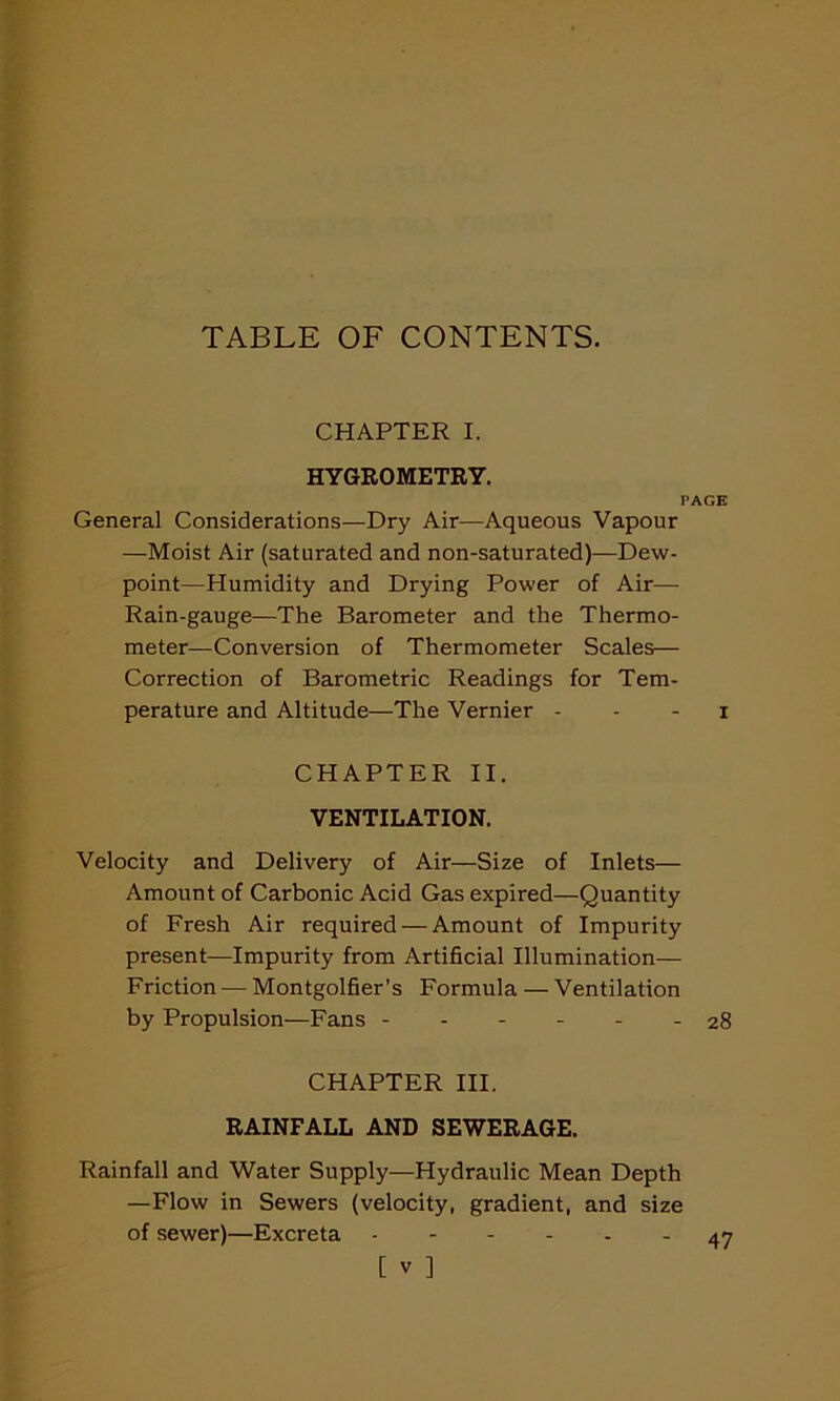 TABLE OF CONTENTS. CHAPTER I. HYGROMETRY. PAGE General Considerations—Dry Air—Aqueous Vapour —Moist Air (saturated and non-saturated)—Dew- point—Humidity and Drying Power of Air— Rain-gauge—The Barometer and the Thermo- meter—Conversion of Thermometer Scales— Correction of Barometric Readings for Tem- perature and Altitude—The Vernier - - - i CHAPTER II. VENTILATION. Velocity and Delivery of Air—Size of Inlets— Amount of Carbonic Acid Gas expired—Quantity of Fresh Air required — Amount of Impurity present—Impurity from Artificial Illumination— Friction — Montgolfier’s Formula — Ventilation by Propulsion—Fans - 28 CHAPTER III. RAINFALL AND SEWERAGE. Rainfall and Water Supply—Hydraulic Mean Depth —Flow in Sewers (velocity, gradient, and size of sewer)—Excreta 47