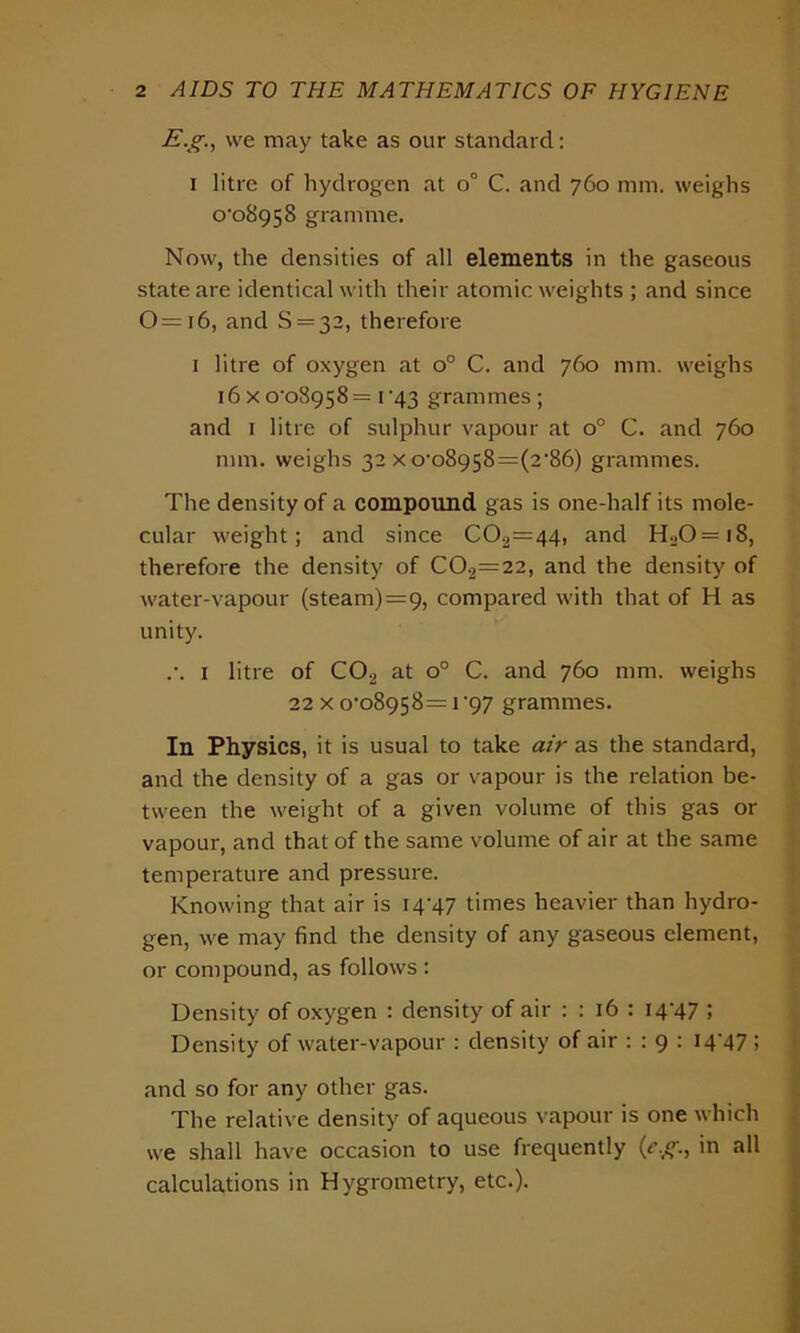 E.g., we may take as our standard: i litre of hydrogen at o° C. and 760 mm. weighs o'o8958 gramme. Now, the densities of all elements in the gaseous state are identical with their atomic weights ; and since 0=i6, and S=32, therefore 1 litre of oxygen at o° C. and 760 mm. weighs 16xo'o8958= 1 *43 grammes; and 1 litre of sulphur vapour at o° C. and 760 mm. weighs 32 x o,o8958=(2,86) grammes. The density of a compound gas is one-half its mole- cular weight; and since C02=44, and H20=i8, therefore the density of C02=22, and the density of water-vapour (steam)=9, compared with that of H as unity. .’. 1 litre of C02 at o° C. and 760 mm. weighs 22 x o-o8958= 1 '97 grammes. In Physics, it is usual to take air as the standard, and the density of a gas or vapour is the relation be- tween the weight of a given volume of this gas or vapour, and that of the same volume of air at the same temperature and pressure. Knowing that air is 14^47 times heavier than hydro- gen, we may find the density of any gaseous element, or compound, as follows : Density of oxygen : density of air : : 16 : 14^47 ; Density of water-vapour : density of air : : 9 : I4‘47 i and so for any other gas. The relative density of aqueous vapour is one which we shall have occasion to use frequently (eg., in all calculations in Hygrometry, etc.).