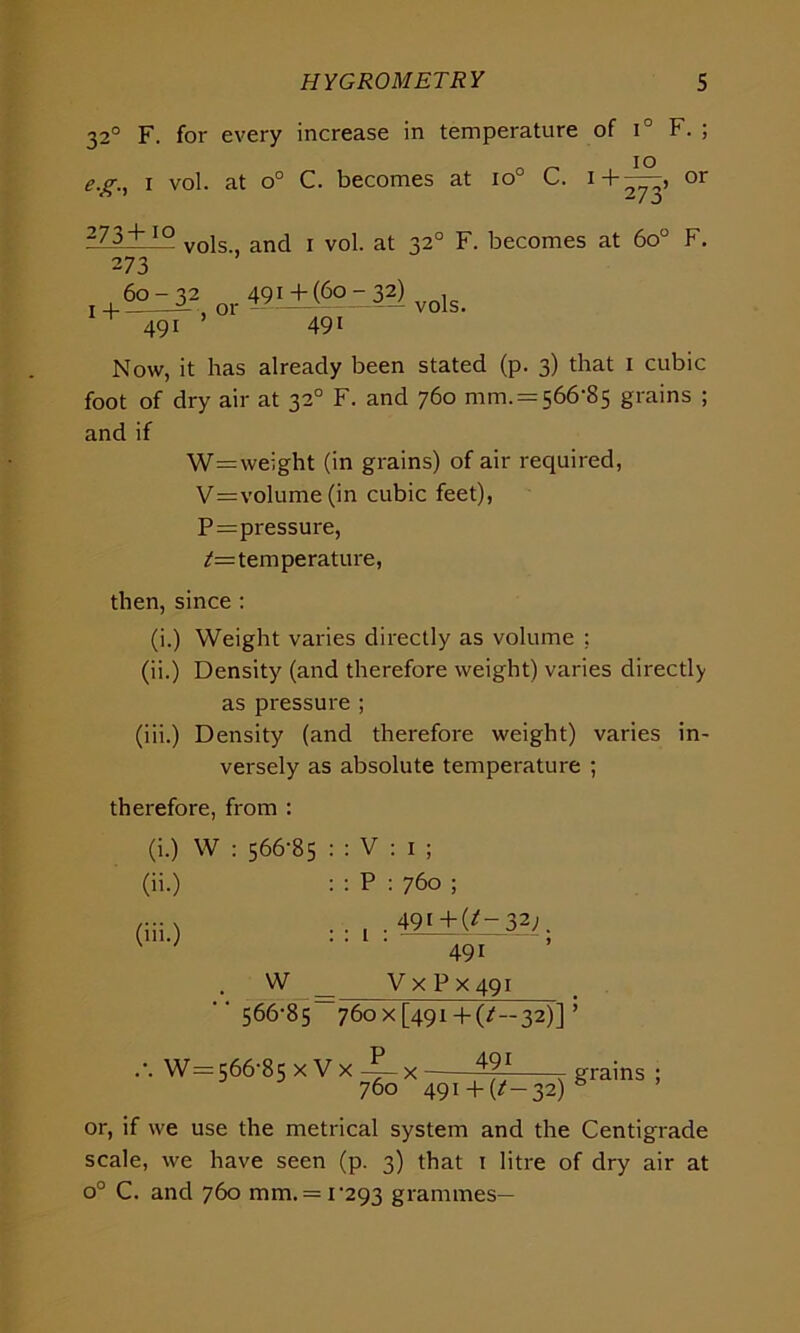 320 F. for every increase in temperature of i° F. ; e.g., i vol. at o° C. becomes at io° C. i+^, or i7.3+j° v0] anci j v0| at 32° F. becomes at 6o° F. 2 73 60-32 491±(6o-3?) v0,s. 49i 491 Now, it has already been stated (p. 3) that 1 cubic foot of dry air at 320 F. and 760 mm. = 566-85 grains ; and if W=weight (in grains) of air required, V=volume (in cubic feet), P=pressure, 7=temperature, then, since : (i.) Weight varies directly as volume ; (ii.) Density (and therefore weight) varies directly as pressure ; (iii.) Density (and therefore weight) varies in- versely as absolute temperature ; therefore, from : (i.) W : 566-85 : : V : 1 ; (ii.) : : P : 760 ; .... 491 +(7_ 32;, (iii.) W 491 V x P x 491 ‘566-85 76ox[49i + (/—32)] W= 566-85 x V x x 760 491+ (*-32) grains or, if we use the metrical system and the Centigrade scale, we have seen (p. 3) that 1 litre of dry air at o° C. and 760 mm. = 1-293 grammes—