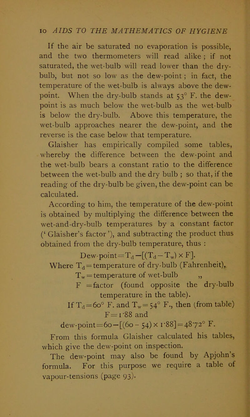 If the air be saturated no evaporation is possible, and the two thermometers will read alike; if not saturated, the wet-bulb will read lower than the dry- bulb, but not so low as the dew-point; in fact, the temperature of the wet-bulb is always above the dew- point. When the dry-bulb stands at 530 F. the dew- point is as much below the wet-bulb as the wet-bulb is below the dry-bulb. Above this temperature, the wet-bulb approaches nearer the dew-point, and the reverse is the case below that temperature. Glaisher has empirically compiled some tables, whereby the difference between the dew-point and the wet-bulb bears a constant ratio to the difference between the wet-bulb and the dry bulb ; so that, if the reading of the dry-bulb be given, the dew-point can be calculated. According to him, the temperature of the dew-point is obtained by multiplying the difference between the wet-and-dry-bulb temperatures by a constant factor (‘ Glaisher’s factor’), and subtracting the product thus obtained from the dry-bulb temperature, thus : Dew-point=Td—[(Td —Tw) x F]. Where Td = temperature of dry-bulb (Fahrenheit), Tw = temperature of wet-bulb „ F = factor (found opposite the dry-bulb temperature in the table). If Td = 6o° F. and Tw=54° F., then (from table) F= i'88 and dew-point=6o —[(60 - 54) x r88] = 48'72° F. From this formula Glaisher calculated his tables, which give the dew-point on inspection. The dew-point may also be found by Apjohn s formula. For this purpose we require a table of vapour-tensions (page 93).