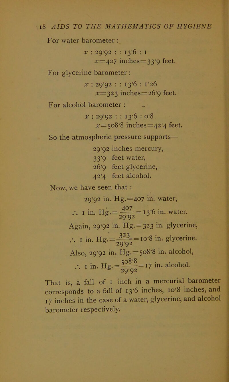 For water barometer : x : 29-92 : : 13 6 : 1 ,r=407 inches = 33-9 feet. For glycerine barometer : x : 29'92 : : 13*6 : 1-26 .*•=323 inches=26-9 feet. For alcohol barometer : x : 29^92 : : 13-6 : o-8 508-8 inches=42-4 feet. So the atmospheric pressure supports— 29^92 inches mercury, 33-9 feet water, 26'9 feet glycerine, 42'4 feet alcohol. Now, we have seen that : 29-92 in. Hg.=4o7 in. water, 407 , . 1 in. FIg.= — = I3'6 in. water. ° 2992 Again, 29-92 in. Hg. = 323 in. glycerine, 1 in. h8'- = 2^ = I0'8 in> gtyce™6- Also, 29-92 in. Hg. = 508-8 in. alcohol, • 1 in. Hef. = -^— =17 in. alcohol. • • ° 29-92 That is, a fall of 1 inch in a mercurial barometer corresponds to a fall of 13 6 inches, 10 8 inches, and 17 inches in the case of a water, glycerine, and alcohol barometer respectively.