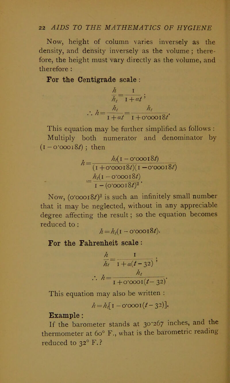 Now, height of column varies inversely as the density, and density inversely as the volume ; there- fore, the height must vary directly as the volume, and therefore: For the Centigrade scale: h _ i ht i + «/ ’ • J; !l‘ - ,1‘ — I + at~ I + O'OOO 18/‘ This equation may be further simplified as follows : Multiply both numerator and denominator by (i -o-oooi8/) ; then j /it( i - o-qooi8/) — (i +o-cooi8/)(i —o-oooiS/) _h,( i -o'oooi8/) i - (o’oooiS/)2' Now, (o‘oooi8/)2 is such an infinitely small number that it may be neglected, without in any appreciable degree affecting the result; so the equation becomes reduced to : h — ht{ i -o’oooiB/). For the Fahrenheit scale : h_ i . h~ l +a(*-32) ’ • ht 1 i +o‘oooi(/— 3“) This equation may also be written : /*=/*,[ i -o-ooo i (*-32)]. Example: If the barometer stands at 30-267 inches, and the thermometer at 6o° F., what is the barometric reading reduced to 320 F. ?