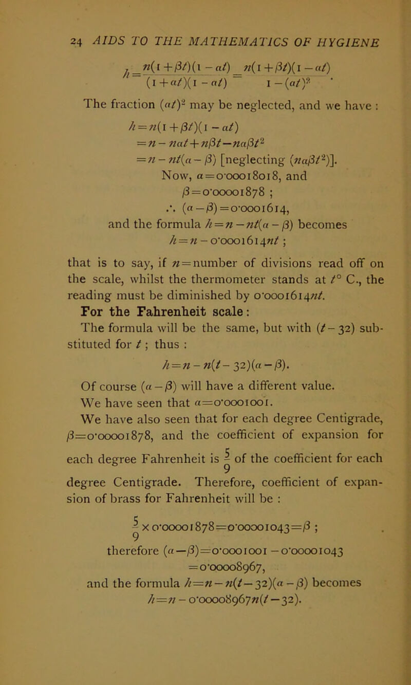 i _ ”0 + pt)( 1 - at) ft(l + /3/)( i - «/) (i +«/)(i - n/) — I - (at y- The fraction («/)2 may be neglected, and we have : // = «( i +/3/)(i - «/) = « - nat + nPt—naPt2 = « - nt{a—p) [neglecting («a/3/2)]. Now, a = 000018018, and /3 = o-ooooi878 ; (a—p)— 0-0001614, and the formula A = n—nt(a -p) becomes /i = «-o'oooi6i4«/ ; that is to say, if n = number of divisions read off on the scale, whilst the thermometer stands at t° C., the reading must be diminished by o-oooi6i4«/. For the Fahrenheit scale: The formula will be the same, but with [t-yi) sub- stituted for / ; thus : h=n- n{t- 2,2){a-p). Of course (a — /8) will have a different value. We have seen that «=o-oooiooi. We have also seen that for each degree Centigrade, P=o‘ooooi8y8, and the coefficient of expansion for each degree Fahrenheit is ^ of the coefficient for each degree Centigrade. Therefore, coefficient of expan- sion of brass for Fahrenheit will be : ^xo'ooooi878=o‘ooooio43=/3 ; therefore («— /3)=o,oooiooi -0-00001043 = 0-00008967, and the formula Ji—n — n(l— 32)(a-p) becomes h=n - o'oooo8g6yn(t—32).