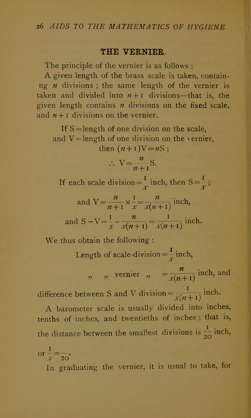 THE VERNIER. The principle of the vernier is as follows : A given length of the brass scale is taken, contain- ng n divisions ; the same length of the vernier is taken and divided into 7i +1 divisions—that is, the given length contains n divisions on the fixed scale, and n + i divisions on the vernier. If S = length of one division on the scale, and V = length of one division on the \ernier, then («+ i)V = «S ; V=—S. 71+ I If each scale division = * inch, then S = ; x x , ,, 71 I and V = —:— x - 71 71+ I -T X(7l+l) inch, and S-V = -- 71 x x(n +1) x(ti + i ) We thus obtain the following : inch. Length of scale-division = ~ inch, vernier 71 ' xiji + i) inch, and difference between S and V division = , rt inch. X\7i +1; A barometer scale is usually divided into inches, tenths of inches, and twentieths of inches ; that is, the distance between the smallest divisions is — inch, i In graduating the vernier, it is usual to take, for