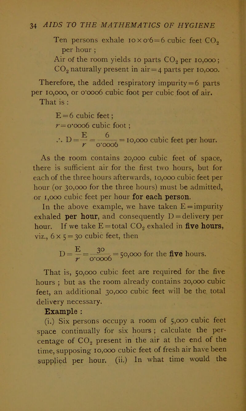 Ten persons exhale io x o'6 = 6 cubic feet C02 per hour ; Air of the room yields io parts C02 per 10,000; C02 naturally present in air = 4 parts per 10,000. Therefore, the added respiratory impurity = 6 parts per 10,000, or o-ooo6 cubic foot per cubic foot of air. That is : E = 6 cubic feet; r=o*ooo6 cubic foot; D=— = —^—7= 10,000 cubic feet per hour. r o-ooo6 r As the room contains 20,000 cubic feet of space, there is sufficient air for the first two hours, but for each of the three hours afterwards, 10,000 cubic feet per hour (or 30,000 for the three hours) must be admitted, or 1,000 cubic feet per hour for each person. In the above example, we have taken E = impurity exhaled per hour, and consequently D = delivery per hour. If we take E = total C02 exhaled in five hours, viz., 6x 5 = 30 cubic feet, then U = — = —, = 50,000 for the five hours. r o'oooo J That is, 50,000 cubic feet are required for the five hours ; but as the room already contains 20,000 cubic feet, an additional 30,000 cubic feet will be the total delivery necessary. Example : (i.) Six persons occupy a room of 5)°°° cubic feet space continually for six hours ; calculate the per- centage of C02 present in the air at the end of the time, supposing 10,000 cubic feet of fresh air have been supplied per hour, (ii.) In what time would the