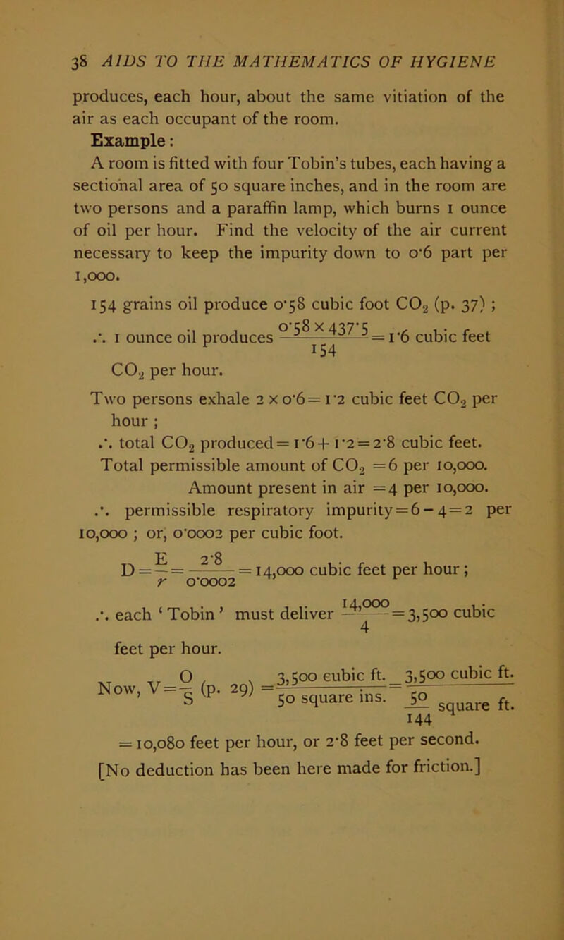 produces, each hour, about the same vitiation of the air as each occupant of the room. Example: A room is fitted with four Tobin’s tubes, each having a sectional area of 50 square inches, and in the room are two persons and a paraffin lamp, which burns 1 ounce of oil per hour. Find the velocity of the air current necessary to keep the impurity down to o*6 part per 1,000. 154 grains oil produce 0*58 cubic foot C02 (p. 37) ; .•. 1 ounce oil produces ° ^ x 437 5_ cukjc feet C02 per hour. Two persons exhale 2 x o*6 = i-2 cubic feet C02 per hour ; .'. total C02 produced = i*6 + i*2 = 2*8 cubic feet. Total permissible amount of C02 =6 per 10,000. Amount present in air =4 per 10,000. .*. permissible respiratory impurity = 6 - 4 = 2 per 10,000 ; or, 0*0002 per cubic foot. D = —= —2~— = 14,000 cubic feet per hour ; r 0*0002 .*. each ‘ Tobin ’ must deliver --^^=3,500 cubic 4 feet per hour. _ — O . , 3,500 cubic ft. 3,5oo cubic ft. ow, s (p. 29) so square ins ^ re ft> 144 = 10,080 feet per hour, or 2*8 feet per second. [No deduction has been here made for friction.]