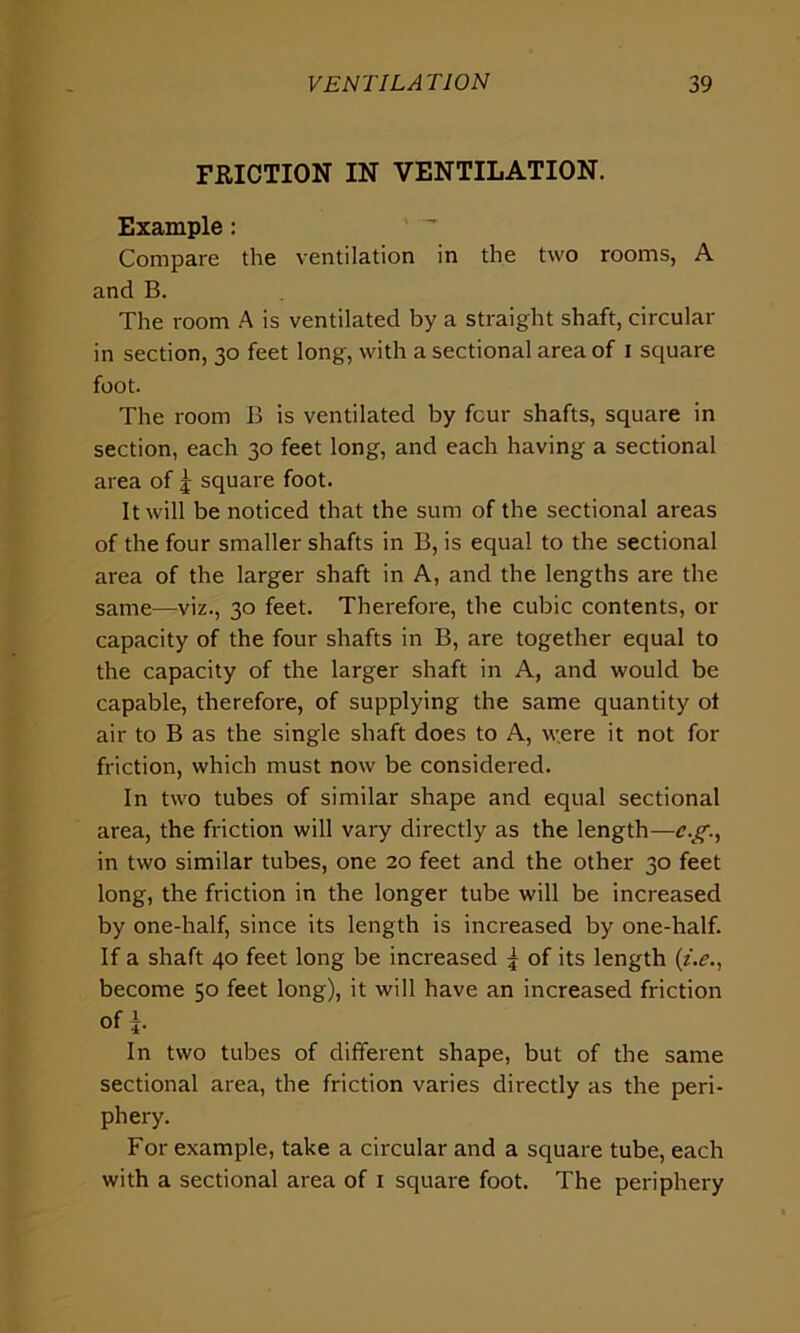 FRICTION IN VENTILATION. Example: Compare the ventilation in the two rooms, A and B. The room A is ventilated by a straight shaft, circular in section, 30 feet long, with a sectional area of 1 square foot. The room B is ventilated by four shafts, square in section, each 30 feet long, and each having a sectional area of j square foot. It will be noticed that the sum of the sectional areas of the four smaller shafts in B, is equal to the sectional area of the larger shaft in A, and the lengths are the same—viz., 30 feet. Therefore, the cubic contents, or capacity of the four shafts in B, are together equal to the capacity of the larger shaft in A, and would be capable, therefore, of supplying the same quantity ol air to B as the single shaft does to A, were it not for friction, which must now be considered. In two tubes of similar shape and equal sectional area, the friction will vary directly as the length—c.g., in two similar tubes, one 20 feet and the other 30 feet long, the friction in the longer tube will be increased by one-half, since its length is increased by one-half. If a shaft 40 feet long be increased ^ of its length (i.e., become 50 feet long), it will have an increased friction Of A. In two tubes of different shape, but of the same sectional area, the friction varies directly as the peri- phery. For example, take a circular and a square tube, each with a sectional area of 1 square foot. The periphery