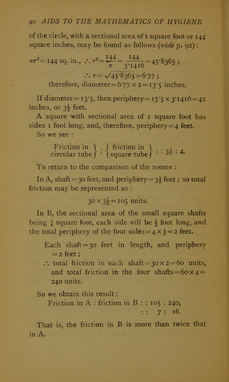 of the circle, with a sectional area of i square foot or 144 square inches, may be found as follows (vide p. 92) : 7rr?= 144 sq. in., ;^=ii4= _I44_= 8 6 7r 3'i4i6 j j 3 r— V45*8365 = 6*77 ; therefore, diameter=6'77 x 2 = 13-5 inches. If diameter= 13*5, then periphery= 13*5 x 3-i4i6 = 42 inches, or 3^ feet. A square with sectional area of 1 square foot has sides 1 foot long, and, therefore, periphery = 4 feet. So we see : Friction in \ f friction in ) ■ circular tube) ' (square tubej • • 02 • 4- To return to the comparison of the rooms : In A, shaft = 3o feet, and periphery=3!- feet; so total friction may be represented as : 30 X 2>\ = 105 units. In B, the sectional area of the small square shafts being ^ square foot, each side will be \ foot long, and the total periphery of the four sides = 4 x £ = 2 feet. Each shaft = 30 feet in length, and periphery — 2 feet; .’. total friction in each shaft = 30 x 2 = 60 units, and total friction in the four shafts = 60x4= 240 units. So we obtain this result: Friction in A : friction in B : : 105 : 240, : : 7 : 16. That is, the friction in B is more than twice that in A.