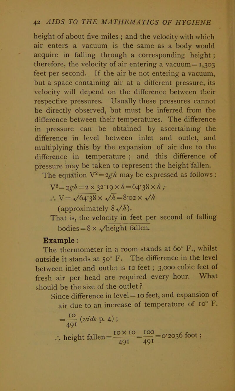 height of about five miles ; and the velocity with which air enters a vacuum is the same as a body would acquire in falling through a corresponding height; therefore, the velocity of air entering a vacuum = 1,303 feet per second. If the air be not entering a vacuum, but a space containing air at a different pressure, its velocity will depend on the difference between their respective pressures. Usually these pressures cannot be directly observed, but must be inferred from the difference between their temperatures. The difference in pressure can be obtained by ascertaining the difference in level between inlet and outlet, and multiplying this by the expansion of air due to the difference in temperature ; and this difference of pressure may be taken to represent the height fallen. The equation V2=igh may be expressed as follows : V2 = -zgh — 2 x 32U9 x /; = 64-38 xhj .-. V = ^64-38 x a//i = &-02 x *//i (approximately 8\/A). That is, the velocity in feet per second of falling bodies = 8 x ^height fallen. Example: The thermometer in a room stands at 60° F., whilst outside it stands at 50° F. The difference in the level between inlet and outlet is 10 feet ; 3/°°° cubic feet of fresh air per head are required every hour. What should be the size of the outlet ? Since difference in level = 10 feet, and expansion of air due to an increase of temperature of io° F. = — (vide p. 4) j 491 .-. height fallen = '2036 foot;