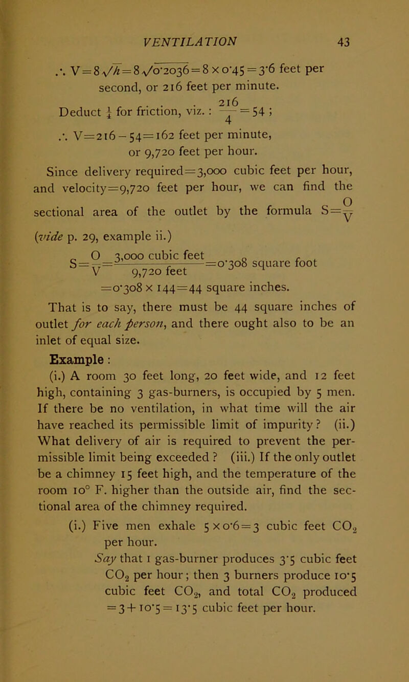 V = 8 ^ = 8^/0-2036 = 8x0-45 = 3-6 feet per second, or 216 feet per minute. „ . . . 216 Deduct l for friction, viz.: — = 54 ; .•. V=2i6-54=i62 feet per minute, or 9,720 feet per hour. Since delivery required=3,ooo cubic feet per hour, and velocity=9,72o feet per hour, we can find the sectional area of the outlet by the formula S=0 {vide p. 29, example ii.) „ O 3,000 cubic feet „ , S = ? =o'3o8 square foot V 9,720 feet J 1 =o-3o8 x 144=44 square inches. That is to say, there must be 44 square inches of outlet for each person, and there ought also to be an inlet of equal size. Example: (i.) A room 30 feet long, 20 feet wide, and 12 feet high, containing 3 gas-burners, is occupied by 5 men. If there be no ventilation, in what time will the air have reached its permissible limit of impurity? (ii.) What delivery of air is required to prevent the per- missible limit being exceeded ? (iii.) If the only outlet be a chimney 15 feet high, and the temperature of the room io° F. higher than the outside air, find the sec- tional area of the chimney required. (i.) Five men exhale 5Xo-6 = 3 cubic feet C02 per hour. Say that 1 gas-burner pi'oduces 3'5 cubic feet C02 per hour; then 3 burners produce io'5 cubic feet C02, and total C02 produced = 3+ to*5 = 13*5 cubic feet per hour.