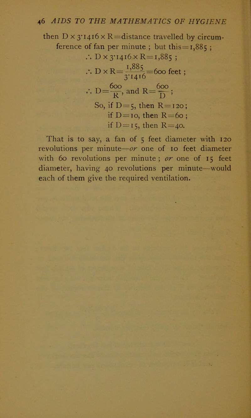 then D X3,i4i6x R— distance travelled by circum- ference of fan per minute ; but this= 1,885 1 D x 3-1416 x R=i,885 ; 1,885 D x R = D = 600 X =600 feet 3-1416 A O 600 and R= — ; So, if D = 5, then R=i2o; if D = io, then R=6o ; if 1)=I5, R=4°- That is to say, a fan of 5 feet diameter with 120 revolutions per minute—or one of 10 feet diameter with 60 revolutions per minute; or one of 15 feet diameter, having 40 revolutions per minute—would each of them give the required ventilation.