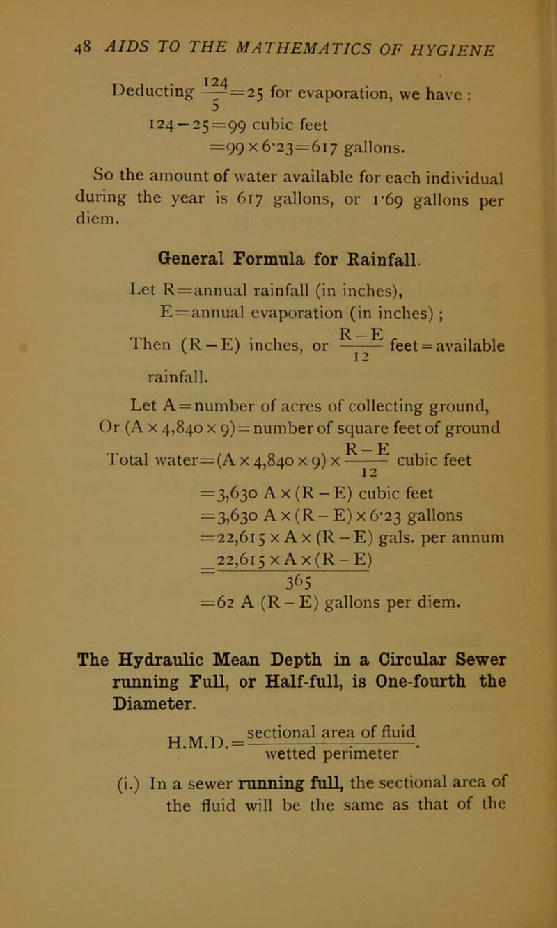 Deducting ^^=25 for evaporation, we have : 124 — 25=99 cubic feet =99x6-23=6i7 gallons. So the amount of water available for each individual during the year is 617 gallons, or 1-69 gallons per diem. General Formula for Rainfall. Let R=annual rainfall (in inches), E=annual evaporation (in inches); R - E Then (R-E) inches, or - feet = available rainfall. Let A = number of acres of collecting ground, Or (A x 4,840 x 9) = number of square feet of ground Total water=(A x 4,840 x 9) x R-E 12 cubic feet =3,630 A x (R -E) cubic feet =3,630 A x (R - E) x 6^23 gallons =22,615 x A x (R - E) gals, per annum _22,6i5 x Ax(R-E) 365 =62 A (R - E) gallons per diem. The Hydraulic Mean Depth in a Circular Sewer running Full, or Half-full, is One-fourth the Diameter. TT „ sectional area of fluid H.M.D. = —3 7 -. wetted perimeter (i.) In a sewer running full, the sectional area of the fluid will be the same as that of the