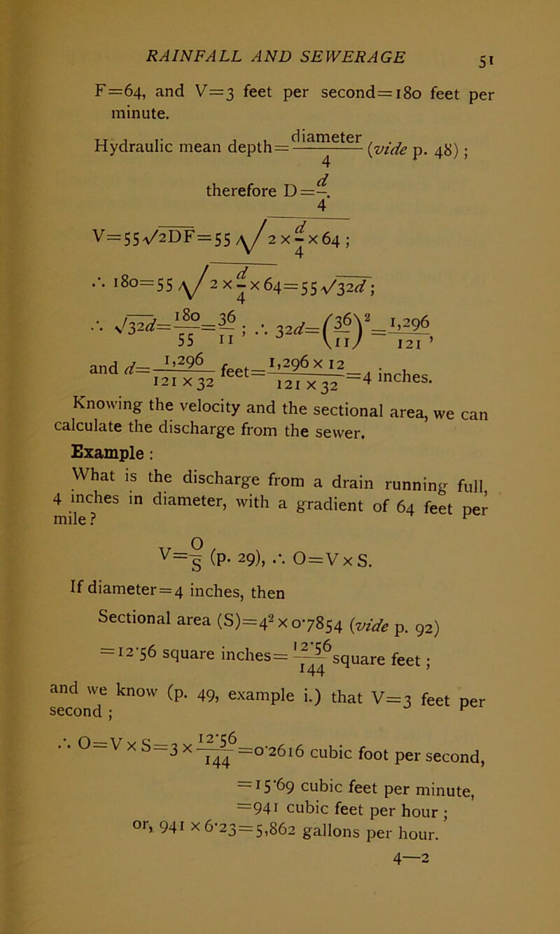 F=64, and V=3 feet per second=i8o feet per minute. Hydraulic mean depthr?eter (vide p. 4$) . therefore D=-. 4 V=5Sa/2DF=55 2 x^x64 ; ••• 180=55^ 2x^x64=55^32^; ^=~=3~; 32d=(&y=b?& 55 11 \ii/ 121 ’ V__ 1,296 f I,2Q6XI2 d I 21 X 32 feet-~^IX32'=4 mCheS- Knowing the velocity and the sectional area, we can calculate the discharge from the sewer. Example: What is the discharge from a drain running full 4 inches in diameter, with a gradient of 64 feet per mile ? 1 v=f (P- 29), 0=V x S. If diameter=4 inches, then Sectional area (S)=42X 07854 {vide p. 92) — 12 56 square inches= square feet; and we know (p. 49, example i.) that V=3 feet per second ; F • Q y v o 12*56 3 X ”144 =0'2616 cubic foot per second, = 15 69 cubic feet per minute, 94i cubic feet per hour ; or, 941 x 6-23 = 5,862 gallons per hour. 4—2