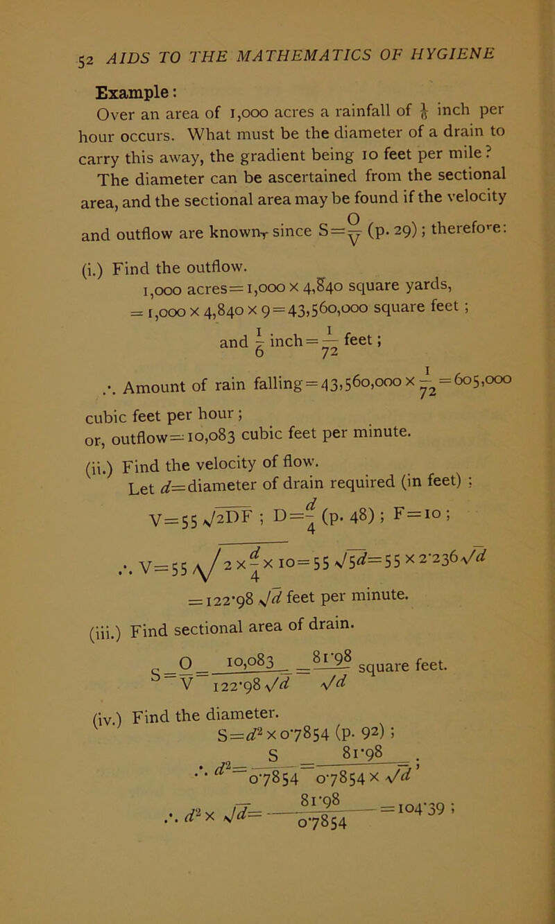 Example: Over an area of 1,000 acres a rainfall of l inch per hour occurs. What must be the diameter of a drain to carry this away, the gradient being io feet per mile? The diameter can be ascertained from the sectional area, and the sectional area may be found if the velocity and outflow are knownT since S=^ (p. 29); therefore: (i.) Find the outflow. 1,000 acres = 1,000 x 4,840 square yards, = [,000 x 4,840 x 9 = 43,560,000 square feet ; and g inch = — feet; ... Amount of rain falling = 43>56°>000 x —2 = 6°5,000 cubic feet per hour ; or, outflow—10,083 cubic feet per minute. (ii.) Find the velocity of flow. Let d= diameter of drain required (in feet) : V=55 V2DF ; D=^ (P* 48) 5 F=io ; ... V=55 2 x^x 10 = 55 ^=55 x2-236 = 122-98 sjd feet per minute. (iii.) Find sectional area of drain. r Q_ 10,083 8i_9§ SqUare feet. V 122-98 \/d \f d (iv ) Find the diameter. S=d2x 07854 (p- 92); S 81-98 ' 0-7854 0-7854 x Vd — 81-98 d1 x Jd— 07854 = 104-39 ;