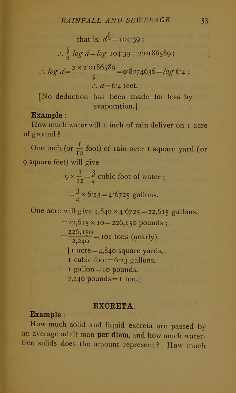 £ that is, d- = 104-39 ; \ log d= log 104-39 = 2-0186589; .. log d= i-z = 0-8074636=/^ 6-4 ; <26=6-4 feet. [No deduction has been made for loss by evaporation.] Example .- How much water will 1 inch of rain deliver on 1 acre of ground ? One inch (or ~ foot) of rain over 1 square yard (or 9 square feet) will give I 7 9 x — =- cubic foot of water ; 124 = ^ x 6-23 = 4-6725 gallons. One acre will give 4,840x4-6725 = 22,615 gallons, = 22,615 x 10 = 226,150 pounds ; 226,150 , , . = ^24^ = I01 ton-s (nearly). [1 acre = 4,840 square yards. 1 cubic foot = 6-23 gallons. 1 gallon = 10 pounds. 2,240 pounds = 1 ton.] EXCRETA. Example: How much solid and liquid excreta are passed by an average adult man per diem, and how much water- free solids does the amount represent? How much
