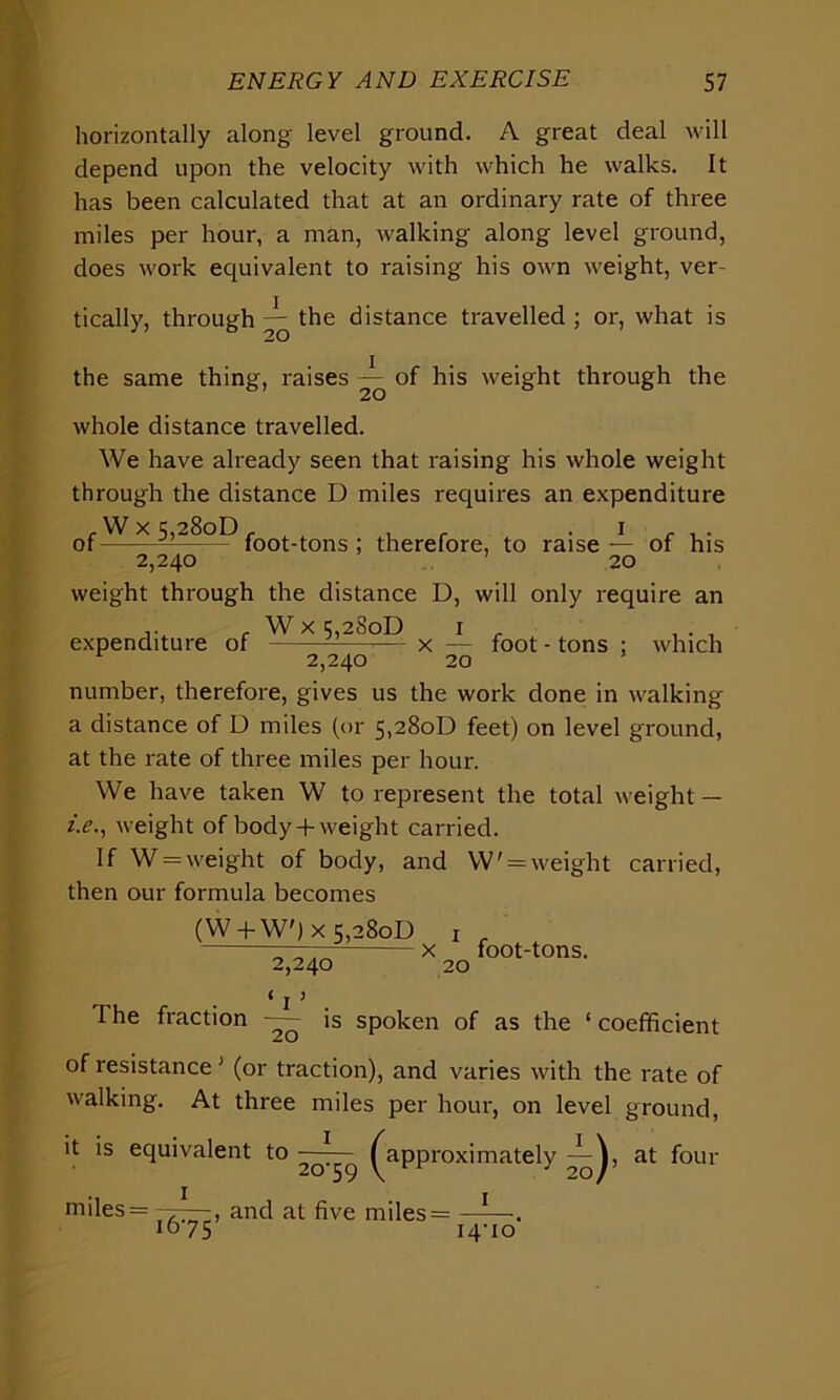 horizontally along level ground. A great deal will depend upon the velocity with which he walks. It has been calculated that at an ordinary rate of three miles per hour, a man, walking along level ground, does work equivalent to raising his own weight, ver- tically, through ^ the distance travelled ; or, what is the same thing, raises — of his weight through the whole distance travelled. We have already seen that raising his whole weight through the distance D miles requires an expenditure fWx 5,28oD r , i r , . of foot-tons ; therefore, to raise— of his 2,240 20 weight through the distance D, will only require an expenditure of W x 5,28oD x — foot - tons 20 which 2,240 number, therefore, gives us the work done in walking a distance of D miles (or 5,28oD feet) on level ground, at the rate of three miles per hour. We have taken W to represent the total weight — i.e., weight of body + weight carried. If W = weight of body, and W' = weight carried, then our formula becomes (W + W') x 5,28oD _ „, x foot-tons. 2,240 20 • 1 J The fraction — is spoken of as the ‘ coefficient of resistance ’ (or traction), and varies with the rate of walking. At three miles per hour, on level ground, it is equivalent to — ^ ^approximately at four miles = 77^7, and at five miles= —1—. 1075 14-10