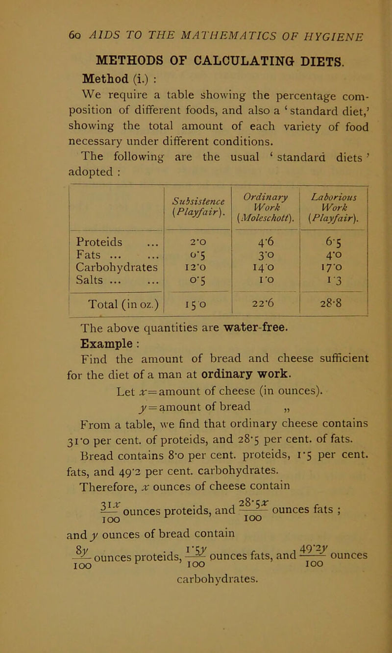 METHODS OF CALCULATING DIETS. Method (i.) : We require a table showing the percentage com- position of different foods, and also a ‘ standard diet,’ showing the total amount of each variety of food necessary under different conditions. The following are the usual ‘ standard diets ’ adopted : Subsistence (Playfair). Ordinary Work (Mole sc holt). Laborious Work (Playfair). Proteids 2*0 4-6 6-5 Fats ... °‘5 3’° 4’° Carbohydrates 12'0 140 170 Salts ... °‘5 ro i‘3 Total (in oz.) 150 22*6 28-8 The above quantities are water-free. Example : Find the amount of bread and cheese sufficient for the diet of a man at ordinary work. Let x— amount of cheese (in ounces). y — amount of bread „ From a table, we find that ordinary cheese contains 3fo per cent, of proteids, and 28-5 per cent, of fats. Bread contains 8'o per cent, proteids, 1*5 per cent, fats, and 49'2 per cent, carbohydrates. Therefore, x ounces of cheese contain ounces proteids, and - ^ - ounces fats ; 100 r 100 and y ounces of bread contain o . I -ry 49*21' -Z- ounces proteids, —;— ounces fats, and — ounces 100 100 100 carbohydrates.