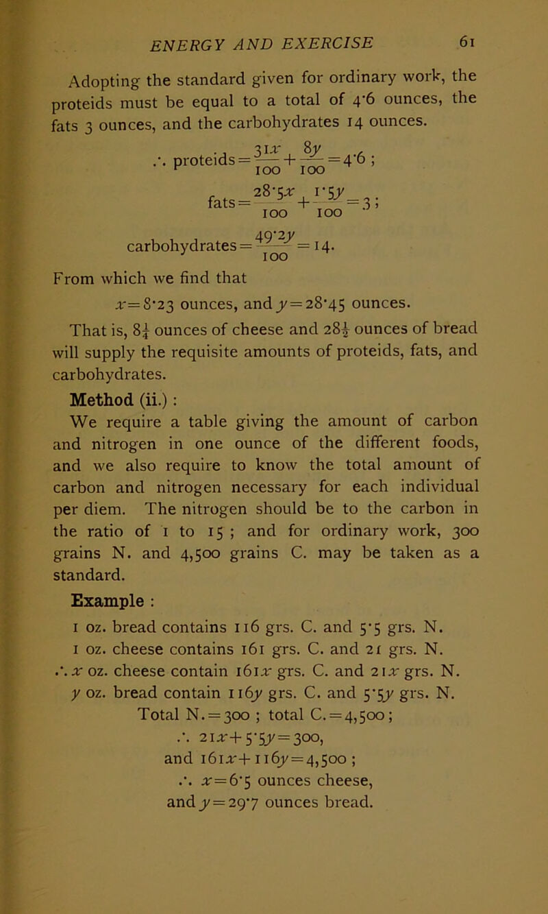 Adopting the standard given for ordinary work, the proteids must be equal to a total of 4 6 ounces, the fats 3 ounces, and the carbohydrates 14 ounces. 3ur , 8y , \ proteids = h —=46; v 100 100 r 28'rqy fats = +-— = 3; 100 100 carbohydrates = 49'2J/ 100 = 14. From which we find that .r=S,23 ounces, andj = 28-45 ounces. That is, 8^ ounces of cheese and 28^ ounces of bread will supply the requisite amounts of proteids, fats, and carbohydrates. Method (ii.): We require a table giving the amount of carbon and nitrogen in one ounce of the different foods, and we also require to know the total amount of carbon and nitrogen necessary for each individual per diem. The nitrogen should be to the carbon in the ratio of x to 15 ; and for ordinary work, 300 grains N. and 4,500 grains C. may be taken as a standard. Example : 1 oz. bread contains 116 grs. C. and 5-5 grs. N. 1 oz. cheese contains 161 grs. C. and 21 grs. N. .'.x oz. cheese contain i6iar grs. C. and 21a' grs. N. y oz. bread contain n6y grs. C. and y$y grs. N. Total N. = 30o ; total C. = 4,5oo; ••• 21*+5-5/=300, and i6ia'+ 1167=4,500 ; .•. ar=6‘5 ounces cheese, and y=297 ounces bread.