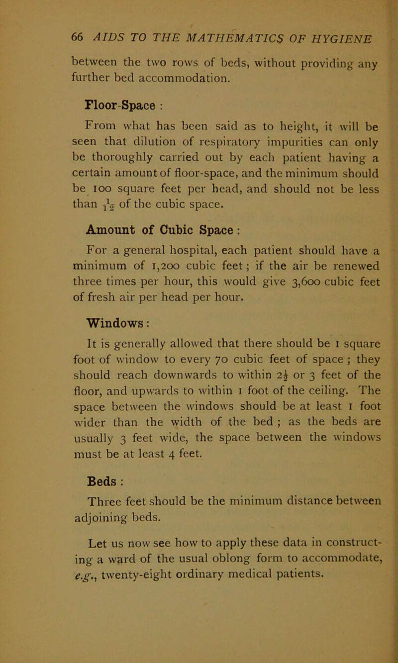 between the two rows of beds, without providing any further bed accommodation. Floor-Space : From what has been said as to height, it will be seen that dilution of respiratory impurities can only be thoroughly carried out by each patient having a certain amount of floor-space, and the minimum should be ioo square feet per head, and should not be less than jbj of the cubic space. Amount of Cubic Space : For a general hospital, each patient should have a minimum of 1,200 cubic feet; if the air be renewed three times per hour, this would give 3,600 cubic feet of fresh air per head per hour. Windows: It is generally allowed that there should be 1 square foot of window to every 70 cubic feet of space ; they should reach downwards to within 2\ or 3 feet of the floor, and upwards to within 1 foot of the ceiling. The space between the windows should be at least 1 foot wider than the width of the bed ; as the beds are usually 3 feet wide, the space between the windows must be at least 4 feet. Beds : Three feet should be the minimum distance between adjoining beds. Let us now see how to apply these data in construct- ing a ward of the usual oblong form to accommodate, e.g., twenty-eight ordinary medical patients.