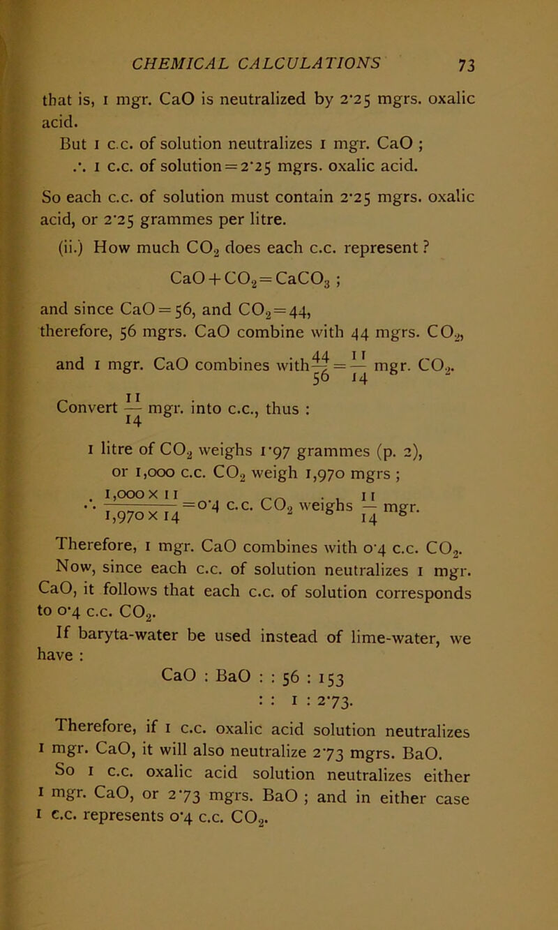 that is, i mgr. CaO is neutralized by 2^25 mgrs. oxalic acid. But i c.c. of solution neutralizes i mgr. CaO ; .•. i c.c. of solution = 2^25 mgrs. oxalic acid. So each c.c. of solution must contain 2-25 mgrs. oxalic acid, or 2^25 grammes per litre. (ii.) How much C02 does each c.c. represent ? Ca0 + C02 = CaC03 ; and since CaO = 56, and C02=44, therefore, 56 mgrs. CaO combine with 44 mgrs. C02, and 1 mgr. CaO combines with^| = ^ mgr. C02. Convert — mgr. into c.c., thus : 1 litre of C02 weighs 1 *97 grammes (p. 2), or 1,000 c.c. C02 weigh 1,970 mgrs ; . 1,000 xii __ _ _ _ , 11  1,970 x 14 = 0-4 c.c. C02 weighs — mgr. 14 Therefore, 1 mgr. CaO combines with o-4 c.c. C02. Now, since each c.c. of solution neutralizes 1 mgr. CaO, it follows that each c.c. of solution corresponds to 0-4 c.c. C02. If baryta-water be used instead of lime-water, we have : CaO : BaO : : 56 : 153 : : 1 : 273. Therefore, if 1 c.c. oxalic acid solution neutralizes 1 mgr. CaO, it will also neutralize 273 mgrs. BaO. So 1 c.c. oxalic acid solution neutralizes either 1 mgr. CaO, or 273 mgrs. BaO ; and in either case 1 c.c. represents 0-4 c.c. C02.