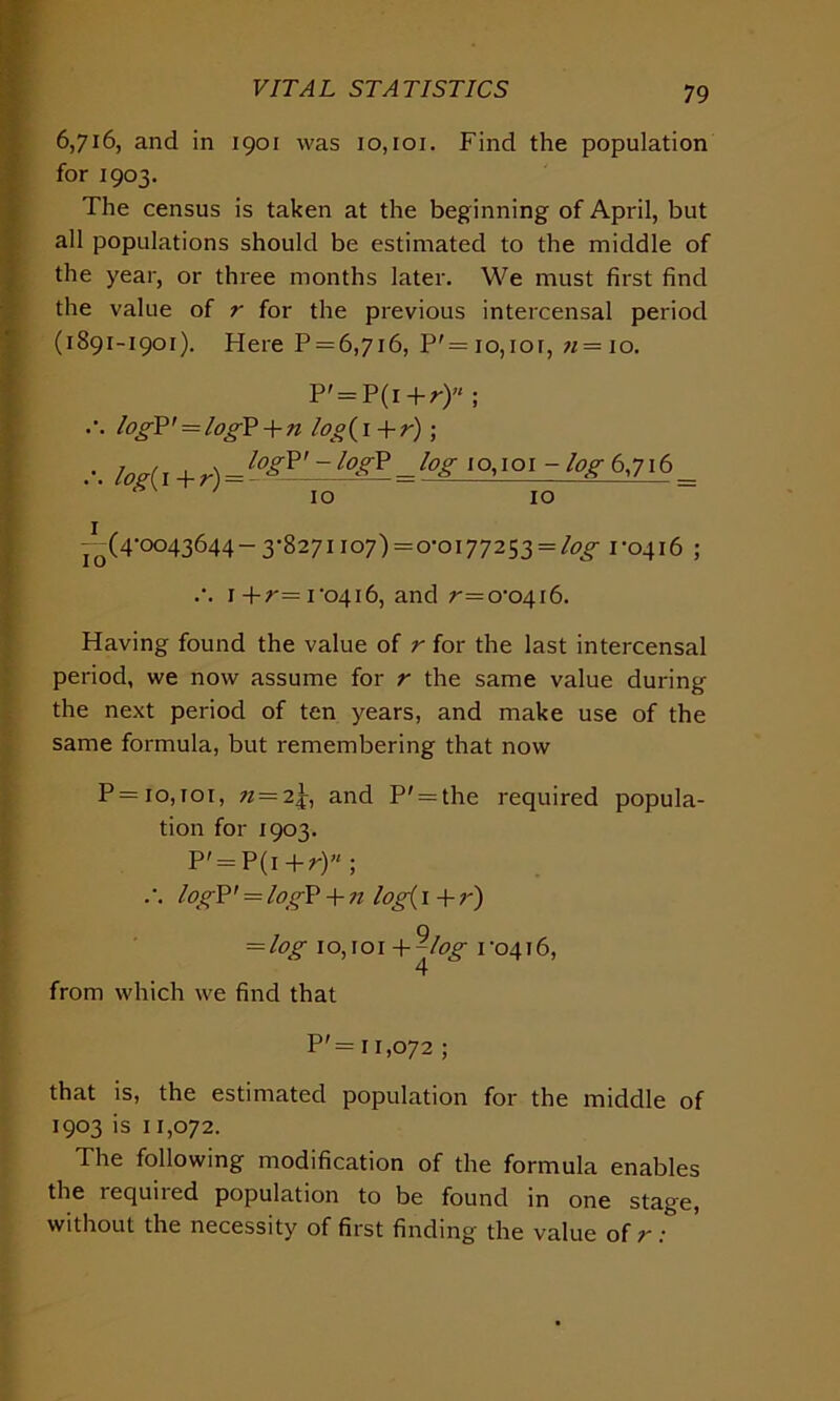 6,716, and in 1901 was 10,101. Find the population for 1903. The census is taken at the beginning of April, but all populations should be estimated to the middle of the year, or three months later. We must first find the value of r for the previous intercensal period (1891-1901). Here P = 6,7i6, P' = 10,101, n = 10. P' = P(i +r)u ; .’. log?' = log? + n log( 1 + r); ... iog(l+r) = log*'-log* = log 10,101 -/qg-6,716 = -(^(4-0043644-3-8271 io7)=o-oi772S3 = /£>^ 1-0416 ; .-. i+r= 1-0416, and ^=0-0416. Having found the value of r for the last intercensal period, we now assume for r the same value during the next period of ten years, and make use of the same formula, but remembering that now P = 10,101, n — 2j, and P' = the required popula- tion for 1903. P' = P(i +r)H ; .. log?' = logP + n log( 1 + r) = log 10,101 +^log 1-0416, from which we find that P'= 11,072 ; that is, the estimated population for the middle of 1903 is 11,072. The following modification of the formula enables the required population to be found in one stage, without the necessity of first finding the value of r: