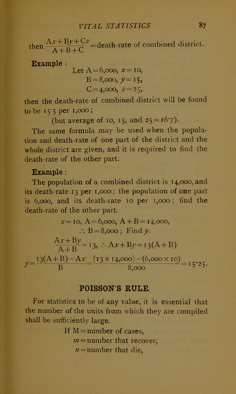 then A'r+ ^= death-rate of combined district. A + B + C Example : Let A = 6,000, x= 10, B = 8,000, ^=15, C = 4,ooo, .2 = 25, then the death-rate of combined district will be found to be 15’5 per 1,000 ; (but average of 10, 15, and 25 = 167). The same formula may be used when the popula- tion and death-rate of one part of the district and the whole district are given, and it is required to find the death-rate of the other part. Example: The population of a combined district is 14,000, and its death-rate 13 per 1,000; the population of one part is 6,000, and its death-rate 10 per 1,000; find the death-rate of the other part. x= 10, A = 6,000, A + B = 14,000, .'. B = 8,000 ; Find y. Xj^=i3, ••• Aar + Bj/ = 13(A + B) I3(A + B) - A.r- (13 x 14,000) - (6,000 x 10) B 8,000 15-25. POISSON'S RULE. For statistics to be of any value, it is essential that the number of the units from which they are compiled shall be sufficiently large. If M = number of cases, 111 = number that recover, n = number that die,