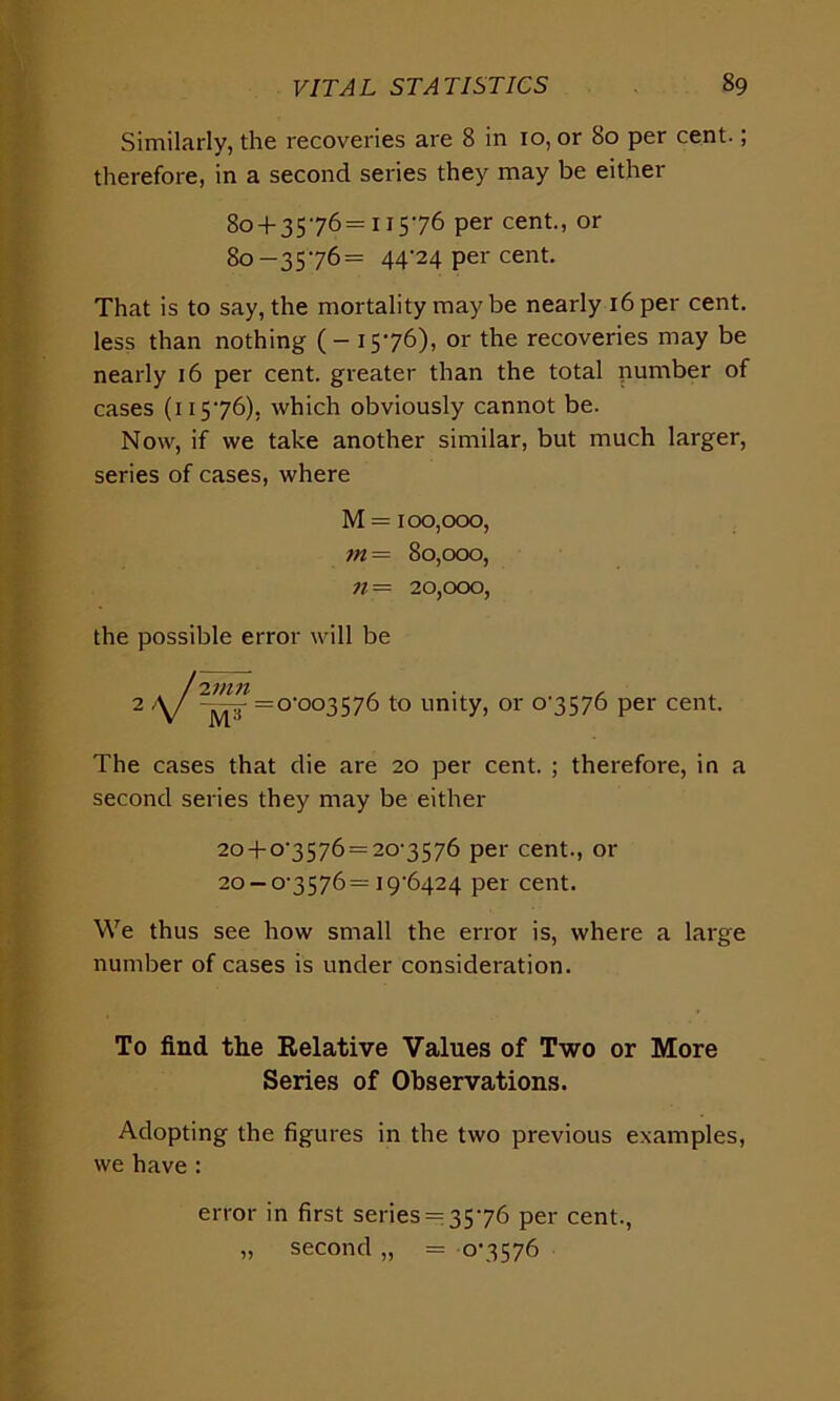 Similarly, the recoveries are 8 in 10, or 80 per cent.; therefore, in a second series they may be either 80 + 3576=11576 per cent., or 80-3576= 44^4 per cent. That is to say, the mortality may be nearly 16 per cent, less than nothing (-1576), or the recoveries may be nearly 16 per cent, greater than the total number of cases (11576), which obviously cannot be. Now, if we take another similar, but much larger, series of cases, where M = 100,000, m = 80,000, n = 20,000, the possible error will be iv m M7 = o-oo3576 to unity, or 07576 per cent. The cases that die are 20 per cent. ; therefore, in a second series they may be either 20 + 07576 = 207576 per cent., or 20-07576= 19+1424 per cent. We thus see how small the error is, where a large number of cases is under consideration. To find the Relative Values of Two or More Series of Observations. Adopting the figures in the two previous examples, we have : error in first series = 3576 per cent., „ second „ = 07576