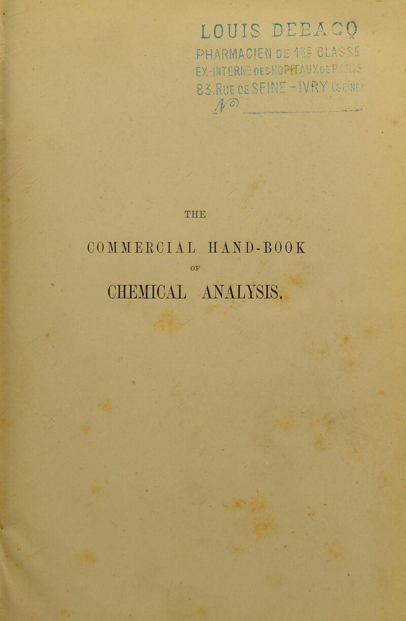 ■5 > jC x —V V/ LOUIS Dr PHARMACfEN DSl$f CLAUSE Ey.-IHTERhsOESflOPffAUXosP.'.RiS 83.Rue be SOME - iVRY iK*1 fV G) . THE COMMERCIAL HAND-BOOK OF CHEMICAL ANALYSIS.