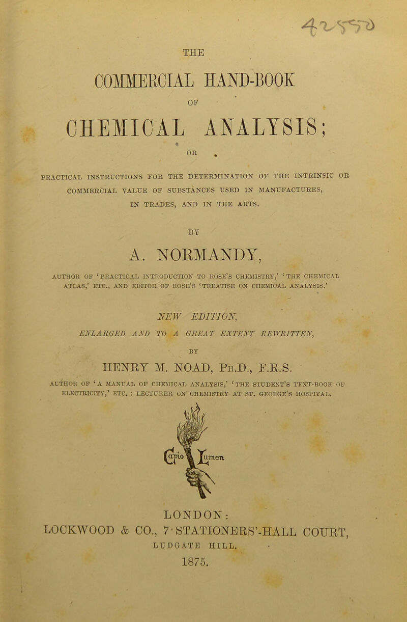 THE COMMERCIAL IIAND-BOOK OP CHEMICAL ANALYSIS; « OR PRACTICAL INSTRUCTIONS FOR THE DETERMINATION OF THE INTRINSIC OR COMMERCIAL VALUE OF SUBSTANCES USED IN MANUFACTURES, IN TRADES, AND IN THE ARTS. BY A. NORMANDY, AUTHOR OF ‘PRACTICAL INTRODUCTION TO ROSE’S CHEMISTRY,’ ‘THE CHEMICAL ATLAS,’ ETC., AND EDITOR OF ROSE’S ‘TREATISE ON CHEMICAL ANALYSIS.’ NEW EDITION, ENLARGED AND TO A GREAT EXTENT REWRITTEN, BY HENRY M. NOAD, Pe.D., F.R.S. AUTHOR OF ‘A MANUAL OF CHEMICAL ANALYSIS,’ ‘THE STUDENT’S TEXT-BOOK OF ELECTRICITY,’ ETC. : LECTURER ON CHEMISTRY AT ST. GEORGE'S HOSPITAL. LONDON: LOCKWOOD & CO., 7 STATIONERS’-HALL COURT, LUDGATE HILL. 1875.