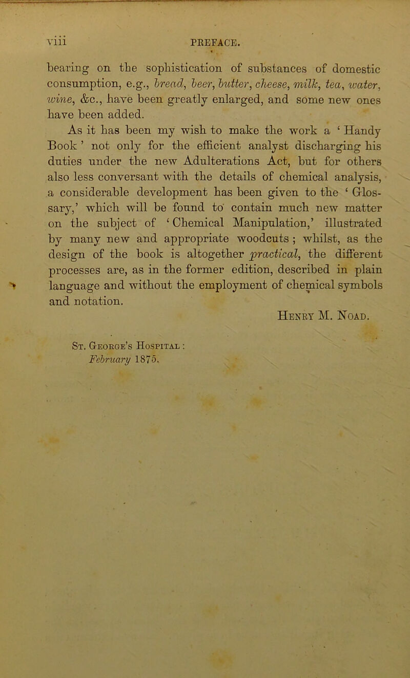 bearing on the sophistication of substances of domestic consumption, e.g., bread, beer, butter, cheese, milk, tea, water, wine, &c., have been greatly enlarged, and some new ones bave been added. As it has been my wish to make the work a ‘ Handy Book ’ not only for the efficient analyst discharging his duties under the new Adulterations Act, but for others also less conversant with the details of chemical analysis, a considerable development has been given to the 1 Glos- sary,’ which will be found to contain much new matter on the subject of ‘ Chemical Manipulation,’ illustrated by many new and appropriate woodcuts ; whilst, as the design of the book is altogether practical, the different processes are, as in the former edition, described in plain language and without the employment of chemical symbols and notation. Henry M. Hoad. St. George’s Hospital : February 1875.