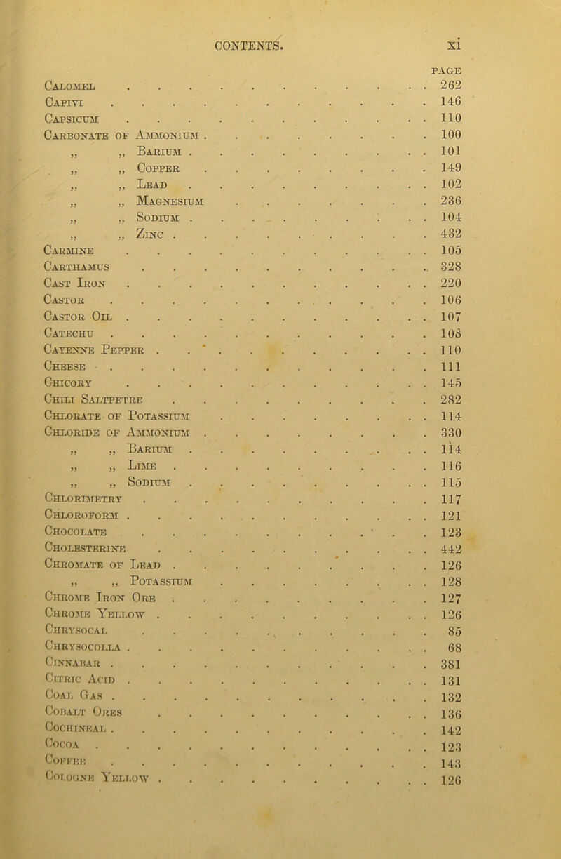Calomel Cafiyi . Capsicum Carbonate of Ammonium . „ „ Barium . „ „ Copper „ „ Lead „ „ Magnesium „ „ Sodium . „ „ Zinc . Carmine Carthamus Cast Iron Castor . Castor Oil . Catechu . Cayenne Pepper . Cheese . Chicory Chili Saltpetre Chlorate of Potassium Chloride of Ammonium . „ „ Barium „ „ Limb . „ „ Sodium Chlorimetry Chloroform . Chocolate Cholesterine Chromate of Lead . „ „ Potassium Chrome Iron Ore Chrome Yellow . Chrysocal Chrysocolla . Cinnabar . Citric Acid . Coat, Gas . Cobalt Ores Cochineal . Cocoa .... Coffee . . . . Cologne Yellow . PAGE 262 146 110 100 101 149 102 236 104 432 105 328 220 106 107 108 110 111 145 282 114 330 114 116 115 117 121 123 442 126 128 127 126 85 68 381 131 132 136 142 123 143 126