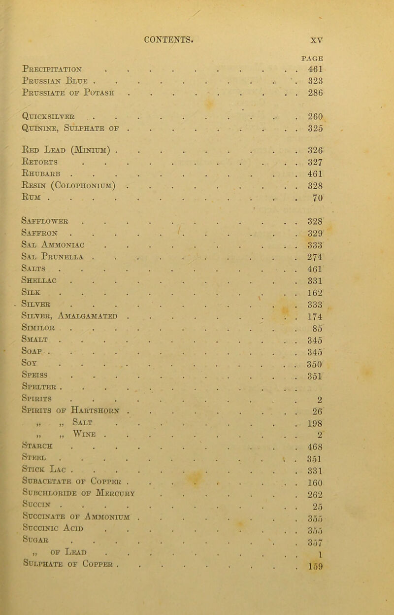 PAGE Precipitation 461 Prussian Blue 323 Prussiate of Potash 286 Quicksilver 260 Quinine, Sulphate of 325 Eed Lead (Minium) 326 Betorts ........... 327 Bhubarb . . . . . . . . . . .461 Besin (Colophonium) 328 Bum 70 Safflower 328 Saffron 329 Sal Ammoniac 333 Sal Prunella 274 Salts 461 Shellac 331 Silk 162 • Silver 333 Silver, Amalgamated ..174 Similor 85 Smalt 345 Soap 345 Soy . . . Spetss Spelter . . . . Spirits Spirits of Hartshorn . » » Salt Wine Starch Steel .... Stick Lac . Subacetate of Copper . Subchloride of Mercury 350 351 2 26 198 2 468 351 331 160 262 Succin 25 Succinate of Ammonium . . . . . . . .355 Succinic Acid 33,3 SuoAJi 357 „ of Lead Sulphate of Copper . 1 159