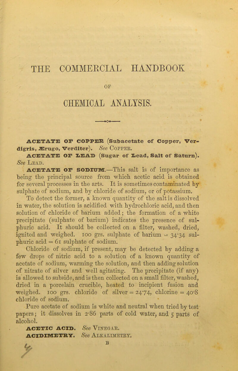 THE COMMERCIAL HANDBOOK OP CHEMICAL ANALYSIS. ACETATE or COPPER (Subacetate of Copper, Ver- digris, JErugo, Verditer). See Copper. ACETATE OF LEAD (Sugar of Dead, Salt of Saturn). See Lead. acetate OF sODiimi.—This salt is of importance as being the principal source from which acetic acid is obtained for several processes in the arts. It is sometimes contaminated by sulphate of sodium, and by chloride of sodium, or of potassium. To detect the former, a known quantity of the salt is dissolved in water, the solution is acidified with hydrochloric acid, and then solution of chloride of barium added; the formation of a white precipitate (sulphate of barium) indicates the presence of sul- phuric acid. It should be collected on a filter, washed, dried, ignited and weighed, ioo grs. sulphate of barium - 34-34 sul- phuric acid = 61 sulphate of sodium. Chloride of sodium, if present, may be detected by adding a few drops of nitric acid to a solution of a known quantity of acetate of sodium, warming the solution, and then adding solution of nitrate of silver and well agitating. The precipitate (if any) is allowed to subside, and is then collected on a small filter, washed, dried in a porcelain crucible, heated to incipient fusion and weighed. 100 grs. chloride of silver = 24-74, chlorine = 40-8 chloride of sodium. Pure acetate of sodium is white and neutral when tried by test papers; it dissolves in 2-86 parts of cold water, and 5 parts of alcohol. ACETIC ACID. See VlNEGAR. ACIDIMETRT. See ALKALIMETRY. B