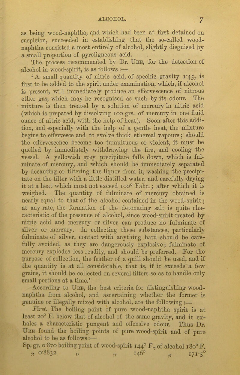 as being’ wood-naphtha, and which had been at first detained on suspicion, succeeded in establishing- that the so-called wood- naphtha consisted almost entirely of alcohol, slightly disguised by a small proportion of pyroligneous acid. The process recommended by Dr. Ure, for the detection of alcohol in wood-spirit, is as follows :— (A small quantity of nitric acid, of specific gravity l’45, is first to be added to the spirit under examination, which, if alcohol is present, will immediately produce an effervescence of nitrous ether gas, which may be recognised as such by its odour. The ■ mixture is then treated by a solution of mercury in nitric acid (which is prepared by dissolving ioo grs. of mercury in one fluid ounce of nitric acid, with the help of heat). Soon after this addi- tion, and especially with the help of a gentle heat, the mixture begins to effervesce and to evolve thick ethereal vapours ; should the effervescence become too tumultuous or violent, it must be quelled by immediately withdrawing the fire, and cooling the vessel. A yellowish grey precipitate falls down, which is ful- minate of mercury, and which should be immediately separated by decanting or filtering the liquor from it, washing the precipi- tate on the filter with a little distilled water, and carefully drying it at a heat which must not exceed ioo° Fahr.; after which it is weighed. The quantity of fulminate of mercury obtained is nearly equal to that of the alcohol contained in the wood-spirit; at any rate, the formation of the detonating salt is quite cha- racteristic of the presence of alcohol, since wood-spirit treated by nitric acid and mercury or silver can produce no fulminate of silver or mercury. In collecting these substances, particularly fulminate of silver, contact with anything hard should be care- fully avoided, as they are dangerously explosive; fulminate of mercury explodes less readily, and should be preferred. For the purpose of collection, the feather of a quill should bo used, and if the quantity is at all considerable, that is, if it exceeds a few grains, it should be collected on several filters so as to handle only small portions at a time.’ According to Uee, the best criteria for distinguishing wood- naphtha from alcohol, and ascertaining whether the former is genuine or illegally mixed with alcohol, are the following :— First. The boiling point of pure wood-naphtha spirit is at least 20° F. below that of alcohol of the same gravity, and it ex- hales a characteristic pungent and offensive odour. Thus Dr. Ure found the boiling points of pure wood-spirit and of pure alcohol to be as follows:— Sp. gr. 0-870 boiling point of wood-spirit 1440 F., of alcohol i8o°F. „ 0-8832 „ „ 146° „ 171-5° V )) V