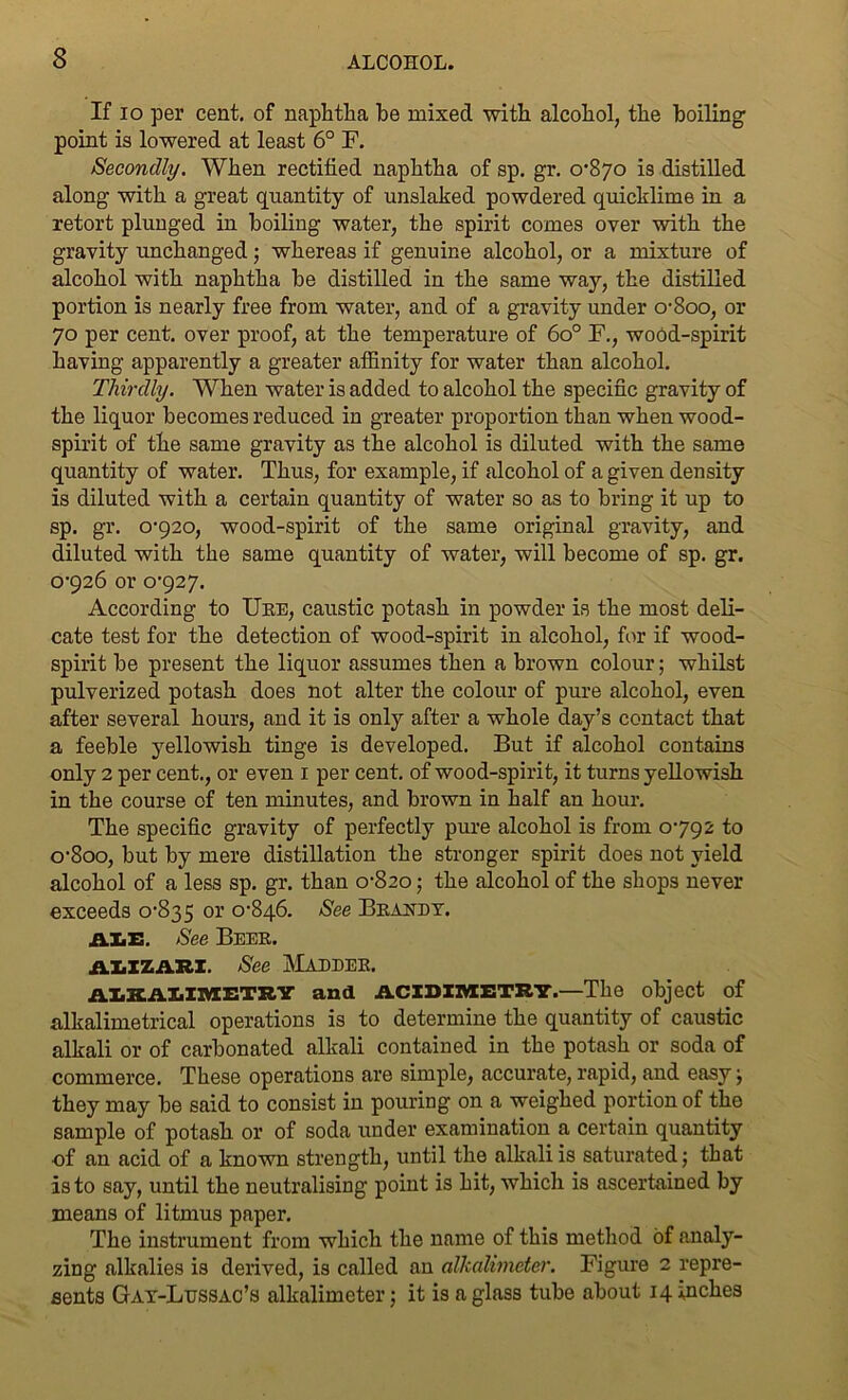 If io per cent, of naphtha he mixed with alcohol, the boiling point is lowered at least 6° F. Secondly. When rectified naphtha of sp. gr. 0-870 is distilled along with a great quantity of unslaked powdered quicklime in a retort plunged in boiling water, the spirit comes over with the gravity unchanged; whereas if genuine alcohol, or a mixture of alcohol with naphtha be distilled in the same way, the distilled portion is nearly free from water, and of a gravity under o-8oo, or 70 per cent, over proof, at the temperature of 6o° F., wood-spirit having apparently a greater affinity for water than alcohol. Thirdly. When water is added to alcohol the specific gravity of the liquor becomes reduced in greater proportion than when wood- spirit of the same gravity as the alcohol is diluted with the same quantity of water. Thus, for example, if alcohol of a given density is diluted with a certain quantity of water so as to bring it up to sp. gr. 0-920, wood-spirit of the same original gravity, and diluted with the same quantity of water, will become of sp. gr. 0-926 or 0-927. According to Ure, caustic potash in powder is the most deli- cate test for the detection of wood-spirit in alcohol, for if wood- spirit be present the liquor assumes then a brown colour; whilst pulverized potash does not alter the colour of pure alcohol, even after several hours, and it is only after a whole day’s contact that a feeble yellowish tinge is developed. But if alcohol contains only 2 per cent., or even 1 per cent, of wood-spirit, it turns yellowish in the course of ten minutes, and brown in half an hour. The specific gravity of perfectly pure alcohol is from 0-792 to o-8oo, but by mere distillation the stronger spirit does not yield alcohol of a less sp. gr. than 0-820; the alcohol of the shops never exceeds 0-835 or °'846. See Brandy. AXE. See Beer. ALIZARI. See MADDER. AXXAXIIYEETRY and ACIDIMETRY.—The object of alkalimetrical operations is to determine the quantity of caustic alkali or of carbonated alkali contained in the potash or soda of commerce. These operations are simple, accurate, rapid, and easy j they may be said to consist in pouring on a weighed portion of the sample of potash or of soda under examination a certain quantity •of an acid of a known strength, until the alkali is saturated; that is to say, until the neutralising point is hit, which is ascertained by means of litmus paper. The instrument from which the name of this method of analy- zing alkalies is derived, is called an alkalimeter. Figure 2 repre- sents Gay-Lussac’s alkalimeter; it is a glass tube about 14 inches