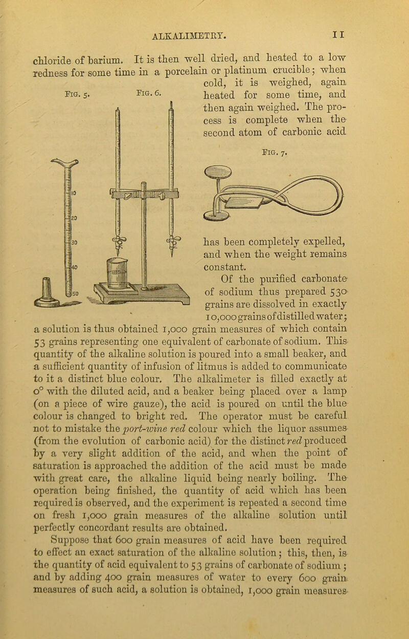 chloride of barium. It is then well dried, and heated to a low redness for some time in a porcelain or platinum crucible ; when cold, it is weighed, again Fig. 5. Fig. 6. heated for some time, and then again weighed. The pro- cess is complete when the second atom of carbonic acid Fig. 7. has been completely expelled, and when the weight remains constant. Of the purified carbonate of sodium thus prepared 530 grains are dissolved in exactly 10,000 grains of distilled water; a solution is thus obtained 1,000 grain measures of which contain 53 grains representing one equivalent of carbonate of sodium. This quantity of the alkaline solution is poured into a small beaker, and a sufficient quantity of infusion of litmus is added to communicate to it a distinct blue colour. The alkalimeter is filled exactly at o° with the diluted acid, and a beaker being placed over a lamp (on a piece of wire gauze), the acid is poured on until the blue colour is changed to bright red. The operator must be careful not to mistake the port-wine reel colour which the liquor assumes (from the evolution of carbonic acid) for the distinct reel produced by a very slight addition of the acid, and when the point of saturation is approached the addition of the acid must be made with great care, the alkaline liquid being nearly boiling. The operation being finished, the quantity of acid which has been required is observed, and the experiment is repeated a second time on fresh 1,000 grain measures of the alkaline solution until perfectly concordant results are obtained. Suppose that 600 grain measures of acid have been required to effect an exact saturation of the alkaline solution; this, then, is the quantity of acid equivalent to 53 grains of carbonate of sodium ; and by adding 400 grain measures of water to every 600 grain measures of such acid, a solution is obtained, 1,000 grain measures