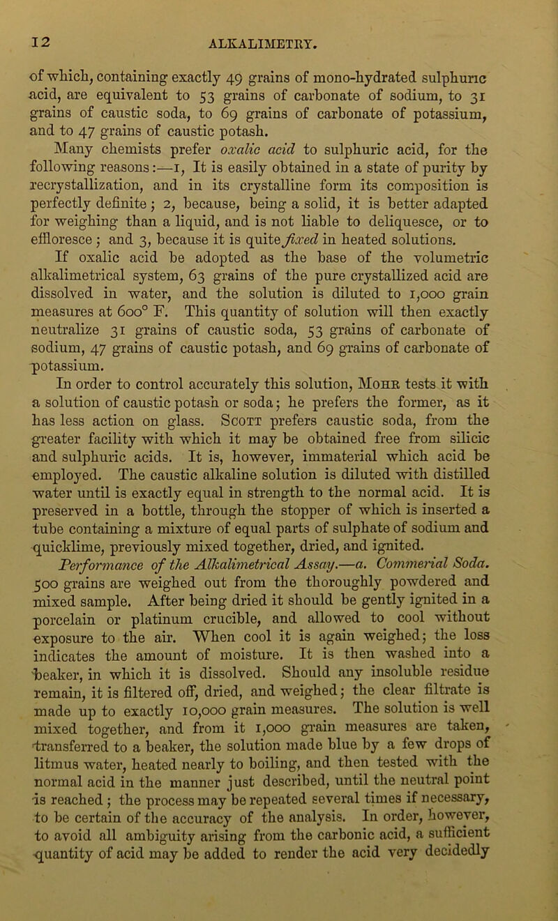 of which, containing exactly 49 grains of mono-hydrated sulphuric .acid, are equivalent to 53 grains of carbonate of sodium, to 31 grains of caustic soda, to 69 grains of carbonate of potassium, and to 47 grains of caustic potash. Many chemists prefer oxalic acid to sulphuric acid, for the following reasons:—1, It is easily obtained in a state of purity by recrystallization, and in its crystalline form its composition is perfectly definite; 2, because, being a solid, it is better adapted for weighing than a liquid, and is not liable to deliquesce, or to effloresce ; and 3, because it is quite fixed in heated solutions. If oxalic acid be adopted as the base of the volumetric alkalimetrical system, 63 grains of the pure crystallized acid are dissolved in water, and the solution is diluted to 1,000 grain measures at 6oo° F. This quantity of solution will then exactly neutralize 31 grains of caustic soda, 53 grains of carbonate of sodium, 47 grains of caustic potash, and 69 grains of carbonate of potassium. In order to control accurately this solution, Mohr tests it with a solution of caustic potash or soda; he prefers the former, as it has less action on glass. Scott prefers caustic soda, from the greater facility with which it may be obtained free from silicic and sulphuric acids. It is, however, immaterial which acid be employed. The caustic alkaline solution is diluted with distilled water until is exactly equal in strength to the normal acid. It is preserved in a bottle, through the stopper of which is inserted a tube containing a mixture of equal parts of sulphate of sodium and quicklime, previously mixed together, dried, and ignited. Performance of the Alkalimetrical Assay.—a. Commerial Soda. 500 grains are weighed out from the thoroughly powdered and mixed sample. After being dried it should be gently ignited in a porcelain or platinum crucible, and allowed to cool without exposure to the air. When cool it is again weighed; the loss indicates the amount of moisture. It is then washed into a 'beaker, in which it is dissolved. Should any insoluble residue remain, it is filtered off, dried, and weighed; the clear filtrate is made up to exactly 10,000 grain measures. The solution is well mixed together, and from it 1,000 grain measures are taken, ■transferred to a beaker, the solution made blue by a few drops of litmus water, heated nearly to boiling, and then tested with the normal acid in the manner just described, until the neutral point is reached ; the process may be repeated several times if necessary, to be certain of the accuracy of the analysis. In order, however, to avoid all ambiguity arising from the carbonic acid, a sufficient -quantity of acid may be added to render the acid very decidedly