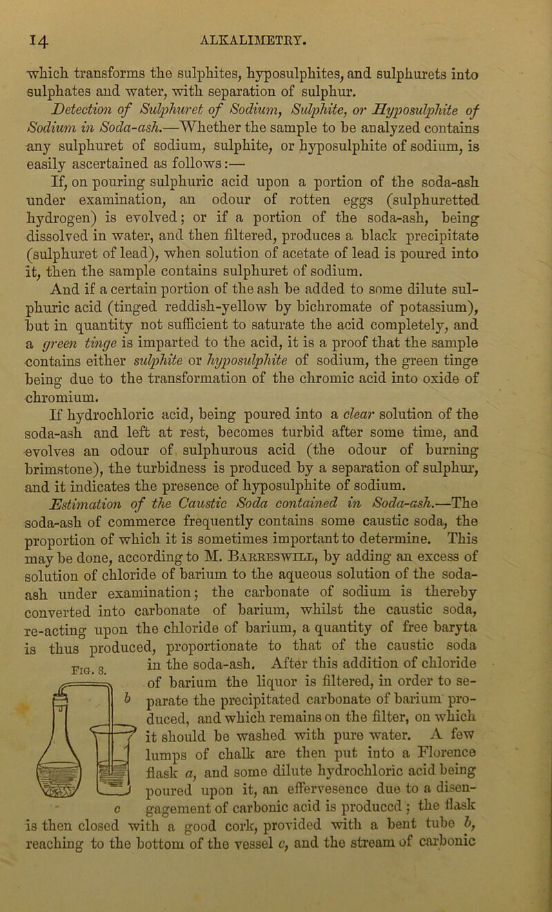 which transforms the sulphites, hyposulphites, and sulphurets into sulphates and water, with separation of sulphur. Detection of Sulphuret of Sodium, Sulphite, or Hyposulphite of Sodium in Soda-ash.—Whether the sample to be analyzed contains any sulphuret of sodium, sulphite, or hyposulphite of sodium, is easily ascertained as follows:— If, on pouring sulphuric acid upon a portion of the soda-ash under examination, an odour of rotten eggs (sulphuretted hydrogen) is evolved; or if a portion of the soda-ash, being dissolved in water, and then filtered, produces a black precipitate (sulphuret of lead), when solution of acetate of lead is poured into it, then the sample contains sulphuret of sodium. And if a certain portion of the ash be added to some dilute sul- phuric acid (tinged reddish-yellow by bichromate of potassium), but in quantity not sufficient to saturate the acid completely, and a green tinge is imparted to the acid, it is a proof that the sample contains either sulphite or hyposulphite of sodium, the green tinge being due to the transformation of the chromic acid into oxide of chromium. If hydrochloric acid, being poured into a clear solution of the soda-ash and left at rest, becomes turbid after some time, and evolves an odour of sulphurous acid (the odour of burning brimstone), the turbidness is produced by a separation of sulphur, and it indicates the presence of hyposulphite of sodium. Estimation of the Caustic Soda contained in Soda-ash.—The soda-ash of commerce frequently contains some caustic soda, the proportion of which it is sometimes important to determine. This may be done, according to M. Barreswirl, by adding an excess of solution of chloride of barium to the aqueous solution of the soda- ash under examination; the carbonate of sodium is thereby converted into carbonate of barium, whilst the caustic soda, re-acting upon the chloride of barium, a quantity of free baryta is thus produced, proportionate to that of the caustic soda in the soda-ash. After this addition of chloride of barium the liquor is filtered, in order to se- parate the precipitated carbonate of barium pro- duced, and which remains on the filter, on which it should be washed with pure water. A few lumps of chalk are then put into a Florence flask a, and some dilute hydrochloric acid being poured upon it, an effervesence due to a disen- c gagement of carbonic acid is produced ; the flask is then closed with a good cork, provided with a bent tube b, reaching to the bottom of the vessel c, and the stream of carbonic Fig. 8.