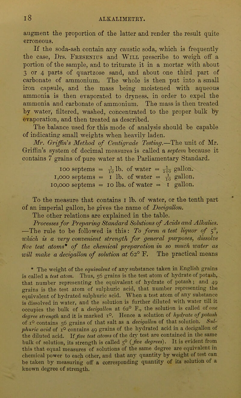 augment the proportion of the latter and render the result quite erroneous. If the soda-ash contain any caustic soda, which is frequently the case, Drs. Fresenitts and Will prescribe to weigh off a portion of the sample, and to triturate it in a mortar with about 3 or 4 parts of quartzose sand, and about one third part of carbonate of ammonium. The whole is then put into a small iron capsule, and the mass being moistened with aqueous ammonia is then evaporated to dryness, in order to expel the ammonia and carbonate of ammonium. The mass is then treated by water, filtered, washed, concentrated to the proper bulk by evaporation, and then treated as described. The balance used for this mode of analysis should be capable of indicating small weights when heavily laden. Mr. Griffin's Method of Centigrade Testing.—The unit of Mr. Griffin’s system of decimal measures is called a septem because it contains 7 grains of pure water at the Parliamentary Standard. ioo septems = Tglb. of water = ~ gallon. i,ooo septems = i lb. of water = ~ g8^011* 10,000 septems = io lbs. of water = i gallon. To the measure that contains i lb. of water, or the tenth part of an imperial gallon, he gives the name of Decigallon. The other relations are explained in the table. Processes for Preparing Standard Solutions of Acids and Alkalies. —The rule to be followed is this: To form a test liquor of 50, which is a very convenient strength for general purposes, dissolve five test atoms* of the chemical preparation in so much water as will make a decigallon of solution at 62° F. The practical means * The weight of the equivalent of any substance taken in English grains is called a test atom. Thus, 56 grains is the test atom of hydrate of potash, that number representing the equivalent of hydrate of potash; and 49 grains is the test atom of sulphuric acid, that number representing the equivalent of hydrated sulphuric acid. When a test atom of any substance is dissolved in water, and the solution is further diluted with water till it occupies the bulk of a decigallon at 62° F., the solution is called of one degree strength and it is marked i°. Hence a solution of hydrate of potash of i° contains 56 grains of that salt as a decigallon of that solution. Sul- phuric acid of i° contains 49 grains of the hydrated acid in a decigallon of the diluted acid. If jive test atoms of the dry test are contained in the same bulk of solution, its strength is called 50 (five degrees). It is evident front this that equal measures of solutions of the same degree are equivalent in chemical power to each other, and that any quantity by weight of test can be taken by measuring off a corresponding quantity of its solution of a known degree of strength.