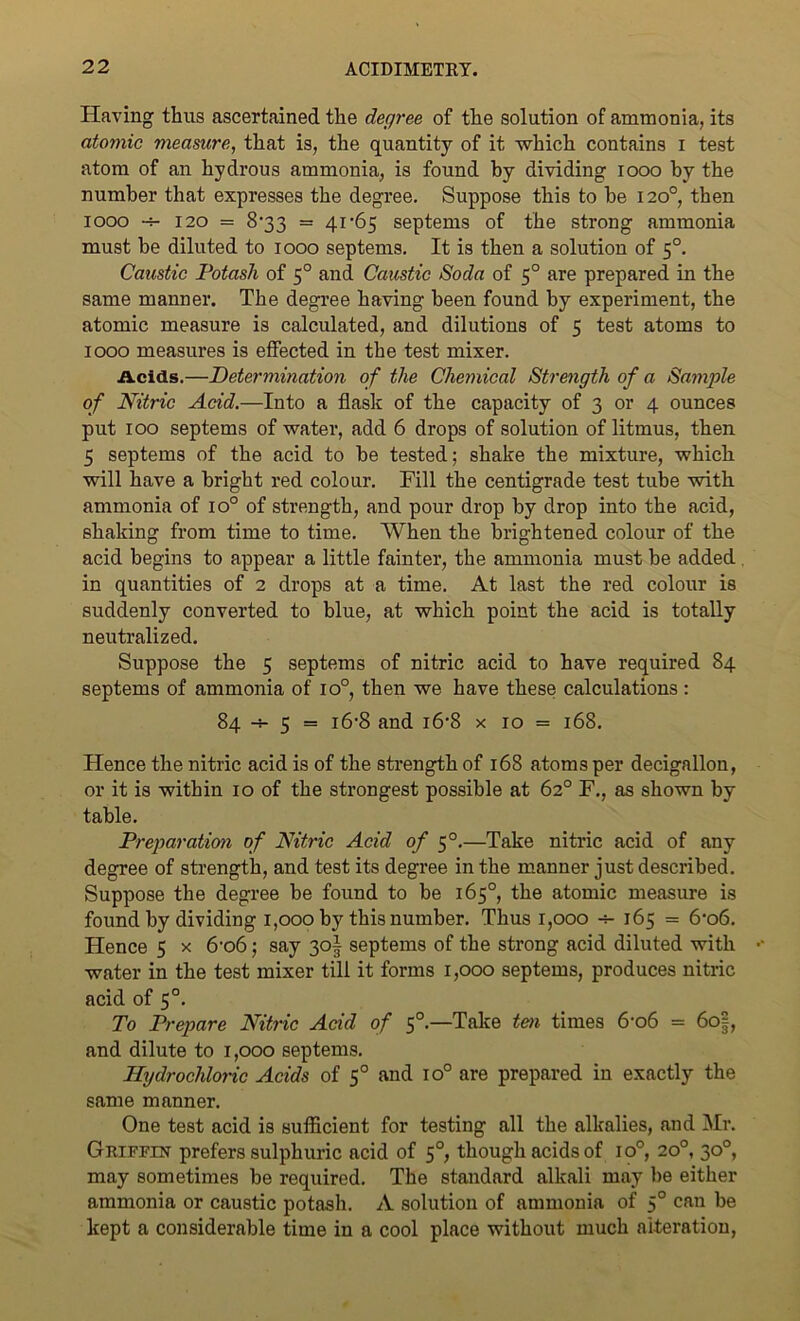 Having thus ascertained the degree of the solution of ammonia, its atomic measure, that is, the quantity of it which contains I test atom of an hydrous ammonia, is found by dividing 1000 by the number that expresses the degree. Suppose this to be 120°, then 1000 120 = 833 = 41 -65 septems of the strong ammonia must be diluted to 1000 septems. It is then a solution of 50. Caustic Potash of 50 and Caustic Soda of 50 are prepared in the same manner. The degree having been found by experiment, the atomic measure is calculated, and dilutions of 5 test atoms to 1000 measures is effected in the test mixer. Acids.—Determination of the Chemical Strength of a Sample of Nitric Acid.—Into a flask of the capacity of 3 or 4 ounces put 100 septems of water, add 6 drops of solution of litmus, then 5 septems of the acid to be tested; shake the mixture, which will have a bright red colour. Fill the centigrade test tube with ammonia of io° of strength, and pour drop by drop into the acid, shaking from time to time. When the brightened colour of the acid begins to appear a little fainter, the ammonia must be added in quantities of 2 drops at a time. At last the red colour is suddenly converted to blue, at which point the acid is totally neutralized. Suppose the 5 septems of nitric acid to have required 84 septems of ammonia of io°, then we have these calculations : 84 -4- 5 = 16-8 and i6'8 x 10 = 168. Hence the nitric acid is of the strength of 168 atoms per decigallon, or it is within 10 of the strongest possible at 62° F., as shown by table. Preparation of Nitric Acid of 50.—Take nitric acid of any degree of strength, and test its degree in the manner just described. Suppose the degree be found to be 165°, the atomic measure is found by dividing 1,000 by this number. Thus 1,000 4- 165 = 6'o6. Hence 5 x 6-o6; say 3o| septems of the strong acid diluted with water in the test mixer till it forms 1,000 septems, produces nitric acid of 50. To Prepare Nitric Acid of 5°—Take ten times 6'o6 = 6o§, and dilute to 1,000 septems. Hydrochloric Acids of 5° and io° are prepared in exactly the same manner. One test acid is sufficient for testing all the alkalies, and Mr. Griffin prefers sulphuric acid of 50, though acids of io°, 20°, 30°, may sometimes be required. The standard alkali may be either ammonia or caustic potash. A solution of ammonia of 50 can be kept a considerable time in a cool place without much alteration,