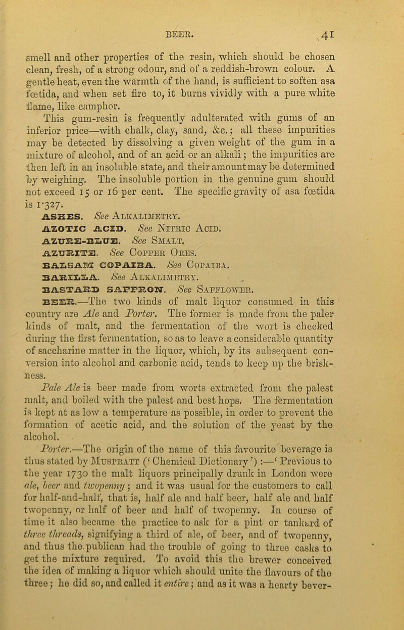 smell and other properties of the resin, which should be chosen clean, fresh, of a strong odour, and of a reddish-brown colour. A gentle heat, even the warmth of the hand, is sufficient to soften asa foetida, and when set fire to, it burns vividly with a pure white fame, like camphor. This gum-resin is frequently adulterated with gums of an inferior price—with chalk, clay, sand, &c.; all these impurities may be detected by dissolving a given weight of the gum in a mixture of alcohol, and of an acid or an alkali; the impurities are then left in an insoluble state, and their amount may he determined by weighing. The insoluble portion in the genuine gum should not exceed 15 or 16 per cent. The specific gravity of asa fcetida is 1-327. ashes. See Alkalimetry. azotic acid. See Nitric Acid. AZuiiE-BS.UE. See Smalt. AZUEITE. See Copper Ores. BALSAH COPAIBA. See CorAIBA. BAHHiLA. See ALKALIMETRY. sastahs saffbon. See Saeelower. eeeh.—The two kinds of malt liquor consumed in this country are Ale and Porter. The former is made from the paler kinds of malt, and the fermentation of the wort is checked during the first fermentation, so as to leave a considerable quantity of saccharine matter in the liquor, which, by its subsequent con- version into alcohol and carbonic acid, tends to keep up the brisk- ness. Pale Ale is beer made from worts extracted from the palest malt, and boiled with the palest and best liops. The fermentation is kept at as low a temperature as possible, in order to prevent the formation of acetic acid, and the solution of the yeast by the alcohol. Porter.—The origin of the name of this favourite beverage is thus stated by Mtjspratt (‘ Chemical Dictionary ’) :—1 Previous to the year 1730 the malt liquors principally drunk in London were ale, hcer and twopenny ; and it was usual for the customers to call for half-and-half, that is, half ale and half beer, half ale and half twopenny, or half of beer and half of twopenny. In course of time it also became the practice to ask for a pint or tankard of three threads, signifying a third of ale, of beer, and of twopenny, and thus the.publican had the trouble of going to three casks to get the mixture required. To avoid this the brewer conceived the idea of making a liquor which should unite the flavours of tho three; he did so, and called it entire; and as it was a hearty bever-