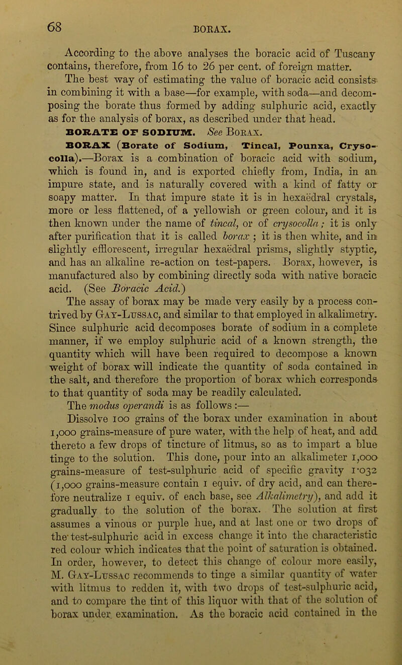 According to the above analyses the boracic acid of Tuscany contains, therefore, from 16 to 26 per cent, of foreign matter. The best way of estimating the value of boracic acid consists in combining it with a base—for example, with soda—and decom- posing the borate thus formed by adding sulphuric acid, exactly as for the analysis of borax, as described under that head. BORATE OP SODIUM. See BORAX. BORAX (Borate of Sodium, Tincal, Pounxa, Cryso- colla).—Borax is a combination of boracic acid with sodium, which is found in, and is exported chiefly from, India, in an impure state, and is naturally covered with a kind of fatty or soapy matter. In that impure state it is in hexaedral crystals, more or less flattened, of a yellowish or green colour, and it is then known under the name of tincal, or of crysocolla; it is only after purification that it is called borax ; it is then white, and in slightly efflorescent, irregular hexaedral prisms, slightly styptic, and has an alkaline re-action on test-papers. Borax, however, is manufactured also by combining directly soda with native boracic acid. (See Boracic Acid.) The assay of borax may be made very easily by a process con- trived by Gay-Lussac, and similar to that employed in alkalimetry. Since sulphuric acid decomposes borate of sodium in a complete manner, if we employ sulphuric acid of a known strength, the quantity which will have been required to decompose a known weight of borax will indicate the quantity of soda contained in the salt, and therefore the proportion of borax which corresponds to that quantity of soda may be readily calculated. The modus operandi is as follows :— Dissolve ioo grains of the borax under examination in about i,ooo grains-measure of pure water, with the help of heat, and add thereto a few drops of tincture of litmus, so as to impart a blue tinge to the solution. This done, pour into an alkalimeter i,ooo grains-measure of test-sulplnu'ic acid of specific gravity 1-032 (1,000 grains-measure contain 1 equiv. of dry acid, and can there- fore neutralize 1 equiv. of each base, see Alkalimetry), and add it gradually to the solution of the borax. The solution at first assumes a vinous or purple hue, and at last one or two drops of the- test-sulphuric acid in excess change it into the characteristic red colour which indicates that the point of saturation is obtained. In order, however, to detect this change of colour more easily, M. Gay-Lussac recommends to tinge a similar quantity of water with litmus to redden it, with two drops of test-sulphuric acid, and to compare the tint of this liquor with that of the solution of borax under examination. As the boracic acid contained in the