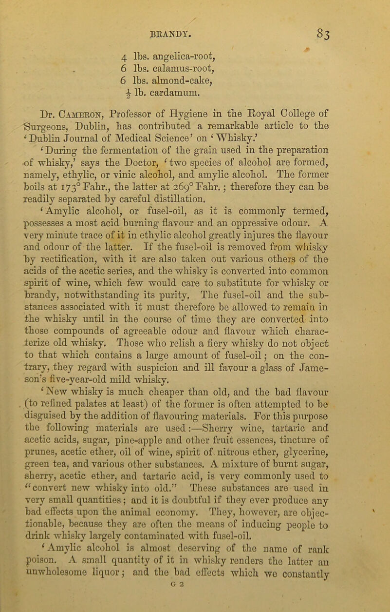 4 lbs. angelica-root, 6 lbs. calamus-root, 6 lbs. almond-cake, i lb. cardamum. Dr. Cameron, Professor of Hygiene in the Royal College of Surgeons, Dublin, has contributed a remarkable article to the I Dublin Journal of Medical Science’ on ‘Whisky.’ ‘ During the fermentation of the grain used in the preparation of whisky,’ says the Doctor, 1 two species of alcohol are formed, namely, ethylic, or vinic alcohol, and amylic alcohol. The former boils at 1730 Fahr., the latter at 269° Fahr.; therefore they can be readily separated by careful distillation. ‘ Amylic alcohol, or fusel-oil, as it is commonly termed, possesses a most acid burning flavour and an oppressive odour. A very minute trace of it in ethylic alcohol greatly injures the flavour and odour of the latter. If the fusel-oil is removed from whisky by rectification, with it are also taken out various others of the acids of the acetic series, and the whisky is converted into common spirit of wine, which few would care to substitute for whisky or brandy, notwithstanding its purity. The fusel-oil and the sub- stances associated with it must therefore be allowed to remain in the whisky until in the course of time they are converted into those compounds of agreeable odour and flavour which charac- terize old whisky. Those who relish a fiery whisky do not object to that which contains a large amount of fusel-oil; on the con- trary, they regard with suspicion and ill favour a glass of Jame- son’s five-year-old mild whisky. 1 New whisky is much cheaper than old, and the bad flavour (to refined palates at least) of the former is often attempted to be disguised by the addition of flavouring materials. For this purpose the following materials are used:—Sherry wine, tartaric and acetic acids, sugar, pine-apple and other fruit essences, tincture of prunes, acetic ether, oil of wine, spirit of nitrous ether, glycerine, green tea, and various other substances. A mixture of burnt sugar, sherry, acetic ether, and tartaric acid, is very commonly used to II convert new whisky into old.” These substances are used in very small quantities; and it is doubtful if they ever produce any bad effects upon the animal economy. They, however, are objec- tionable, because they are often the means of inducing people to drink whisky largely contaminated with fusel-oil. ‘ Amylic alcohol is almost deserving of the name of rank poison. A small quantity of it in whisky renders the latter an unwholesome liquor; and the bad effects which wo constantly